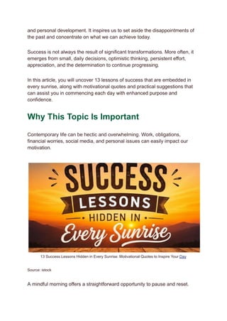 and personal development. It inspires us to set aside the disappointments of
the past and concentrate on what we can achieve today.
Success is not always the result of significant transformations. More often, it
emerges from small, daily decisions, optimistic thinking, persistent effort,
appreciation, and the determination to continue progressing.
In this article, you will uncover 13 lessons of success that are embedded in
every sunrise, along with motivational quotes and practical suggestions that
can assist you in commencing each day with enhanced purpose and
confidence.
Why This Topic Is Important
Contemporary life can be hectic and overwhelming. Work, obligations,
financial worries, social media, and personal issues can easily impact our
motivation.
13 Success Lessons Hidden in Every Sunrise: Motivational Quotes to Inspire Your Day
Source: istock
A mindful morning offers a straightforward opportunity to pause and reset.
 