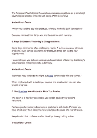 The American Psychological Association emphasizes gratitude as a beneficial
psychological practice linked to well-being. (APA Dictionary)
Motivational Quote:
“When you start the day with gratitude, ordinary moments gain significance.”
Consider naming three things you are thankful for each morning.
6. Hope Surpasses Yesterday’s Disappointment
Some days commence after challenging nights. A sunrise does not eliminate
problems, but it serves as a reminder that tough times can lead to new
opportunities.
Hope motivates you to keep seeking solutions instead of believing that today’s
circumstances will remain static indefinitely.
Motivational Quote:
“Darkness may conclude the night, but hope commences with the sunrise.”
When confronted with a challenge, pinpoint one small action you can take
toward progress.
7. You Possess More Potential Than You Realize
The dawn of a new day can inspire you to look beyond your existing
limitations.
Perhaps you have delayed pursuing a goal due to self-doubt. Perhaps you
have shied away from acquiring new knowledge because of a fear of failure.
Keep in mind that confidence often develops through taking action.
Motivational Quote:
 
