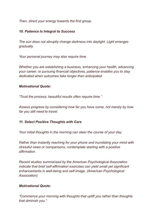 Then, direct your energy towards the first group.
10. Patience Is Integral to Success
The sun does not abruptly change darkness into daylight. Light emerges
gradually.
Your personal journey may also require time.
Whether you are establishing a business, enhancing your health, advancing
your career, or pursuing financial objectives, patience enables you to stay
dedicated when outcomes take longer than anticipated.
Motivational Quote:
“Trust the process; beautiful results often require time.”
Assess progress by considering how far you have come, not merely by how
far you still need to travel.
11. Select Positive Thoughts with Care
Your initial thoughts in the morning can steer the course of your day.
Rather than instantly reaching for your phone and inundating your mind with
stressful news or comparisons, contemplate starting with a positive
affirmation.
Recent studies summarized by the American Psychological Association
indicate that brief self-affirmation exercises can yield small yet significant
enhancements in well-being and self-image. (American Psychological
Association)
Motivational Quote:
“Commence your morning with thoughts that uplift you rather than thoughts
that diminish you.”
 