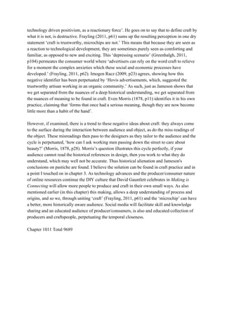 technology driven positivism, as a reactionary force’. He goes on to say that to define craft by 
what it is not, is destructive. Frayling (2011, p61) sums up the resulting perception in one dry 
statement ‘craft is trustworthy, microchips are not.’ This means that because they are seen as 
a reaction to technological development, they are sometimes purely seen as comforting and 
familiar, as opposed to new and exciting. This ‘depressing scenario’ (Greenhalgh, 2011, 
p104) permeates the consumer world where ‘advertisers can rely on the word craft to relieve 
for a moment the complex anxieties which these social and economic processes have 
developed.’ (Frayling, 2011, p62). Imogen Racz (2009, p23) agrees, showing how this 
negative identifier has been perpetuated by ‘Hovis advertisements, which, suggested the 
trustworthy artisan working in an organic community.’ As such, just as Jameson shows that 
we get separated from the nuances of a deep historical understanding, we get separated from 
the nuances of meaning to be found in craft. Even Morris (1878, p11) identifies it in his own 
practice, claiming that ‘forms that once had a serious meaning, though they are now become 
little more than a habit of the hand’. 
 
However, if examined, there is a trend to these negative ideas about craft: they always come 
to the surface during the interaction between audience and object, as do the miss readings of 
the object. These misreadings then pass to the designers as they tailor to the audience and the 
cycle is perpetuated, ‘how can I ask working men passing down the street to care about 
beauty?’ (Morris, 1878, p28). Morris’s question illustrates this cycle perfectly, if your 
audience cannot read the historical references in design, then you work to what they do 
understand, which may well not be accurate. Thus historical alienation and Jameson's 
conclusions on pastiche are found. I believe the solution can be found in craft practice and in 
a point I touched on in chapter 3. As technology advances and the producer/consumer nature 
of online resources continue the DIY culture that David Gauntlett celebrates in ​Making is 
Connecting ​will allow more people to produce and craft in their own small ways. As also 
mentioned earlier (in this chapter) this making, allows a deep understanding of process and 
origins, and so we, through uniting ‘craft’ (Frayling, 2011, p61) and the ‘microchip’ can have 
a better, more historically aware audience. Social media will facilitate skill and knowledge 
sharing and an educated audience of producer/consumers, is also and educated collection of 
producers and craftspeople, perpetuating the temporal closeness. 
 
Chapter 1011 Total 9689 
 
