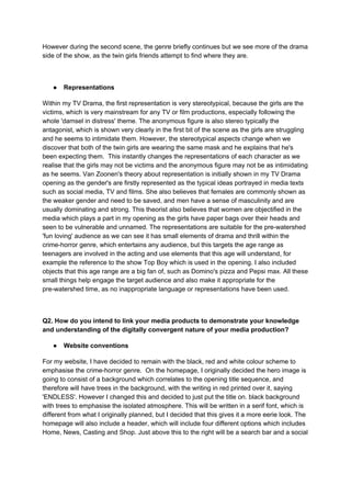 However during the second scene, the genre briefly continues but we see more of the drama
side of the show, as the twin girls friends attempt to find where they are.
● Representations
Within my TV Drama, the first representation is very stereotypical, because the girls are the
victims, which is very mainstream for any TV or film productions, especially following the
whole 'damsel in distress' theme. The anonymous figure is also stereo typically the
antagonist, which is shown very clearly in the first bit of the scene as the girls are struggling
and he seems to intimidate them. However, the stereotypical aspects change when we
discover that both of the twin girls are wearing the same mask and he explains that he's
been expecting them. This instantly changes the representations of each character as we
realise that the girls may not be victims and the anonymous figure may not be as intimidating
as he seems. Van Zoonen's theory about representation is initially shown in my TV Drama
opening as the gender's are firstly represented as the typical ideas portrayed in media texts
such as social media, TV and films. She also believes that females are commonly shown as
the weaker gender and need to be saved, and men have a sense of masculinity and are
usually dominating and strong. This theorist also believes that women are objectified in the
media which plays a part in my opening as the girls have paper bags over their heads and
seen to be vulnerable and unnamed. The representations are suitable for the pre-watershed
'fun loving' audience as we can see it has small elements of drama and thrill within the
crime-horror genre, which entertains any audience, but this targets the age range as
teenagers are involved in the acting and use elements that this age will understand, for
example the reference to the show Top Boy which is used in the opening. I also included
objects that this age range are a big fan of, such as Domino's pizza and Pepsi max. All these
small things help engage the target audience and also make it appropriate for the
pre-watershed time, as no inappropriate language or representations have been used.
Q2. How do you intend to link your media products to demonstrate your knowledge
and understanding of the digitally convergent nature of your media production?
● Website conventions
For my website, I have decided to remain with the black, red and white colour scheme to
emphasise the crime-horror genre. On the homepage, I originally decided the hero image is
going to consist of a background which correlates to the opening title sequence, and
therefore will have trees in the background, with the writing in red printed over it, saying
'ENDLESS'. However I changed this and decided to just put the title on. black background
with trees to emphasise the isolated atmosphere. This will be written in a serif font, which is
different from what I originally planned, but I decided that this gives it a more eerie look. The
homepage will also include a header, which will include four different options which includes
Home, News, Casting and Shop. Just above this to the right will be a search bar and a social
 