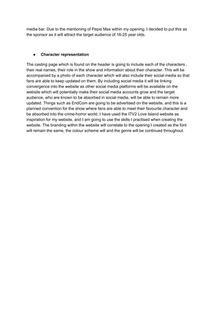 media bar. Due to the mentioning of Pepsi Max within my opening, I decided to put this as
the sponsor as it will attract the target audience of 16-25 year olds.
● ​Character representation
The casting page which is found on the header is going to include each of the characters ,
their real names, their role in the show and information about their character. This will be
accompanied by a photo of each character which will also include their social media so that
fans are able to keep updated on them. By including social media it will be linking
convergence into the website as other social media platforms will be available on the
website which will potentially make their social media accounts grow and the target
audience, who are known to be absorbed in social media, will be able to remain more
updated. Things such as EndCom are going to be advertised on the website, and this is a
planned convention for the show where fans are able to meet their favourite character and
be absorbed into the crime-horror world. I have used the ITV2 Love Island website as
inspiration for my website, and I am going to use the skills I practised when creating the
website. The branding within the website will correlate to the opening I created as the font
will remain the same, the colour scheme will and the genre will be continued throughout.
 