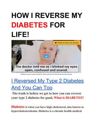 HOW I REVERSE MY
DIABETES​ FOR
LIFE!
I Reversed My Type 2 Diabetes
And You Can Too
​The truth is before we get to how you can reverse
your type 2 diabetes for good, ​What is DIABETES?
Diabetes​ ​is when you have high cholesterol, also known as
hypercholesterolemia. Diabetes is a chronic health medical
 
