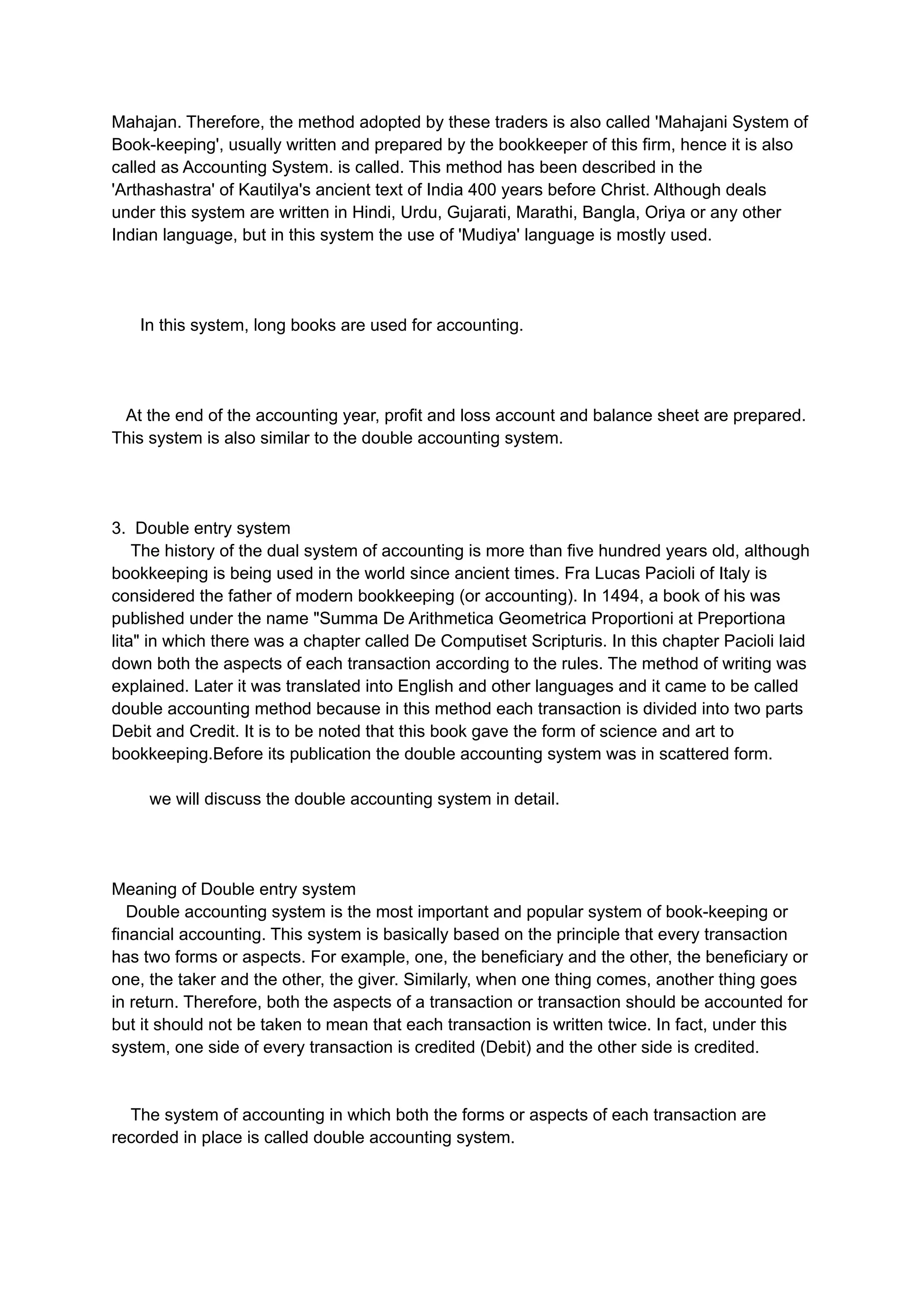 Mahajan. Therefore, the method adopted by these traders is also called 'Mahajani System of
Book-keeping', usually written and prepared by the bookkeeper of this firm, hence it is also
called as Accounting System. is called. This method has been described in the
'Arthashastra' of Kautilya's ancient text of India 400 years before Christ. Although deals
under this system are written in Hindi, Urdu, Gujarati, Marathi, Bangla, Oriya or any other
Indian language, but in this system the use of 'Mudiya' language is mostly used.
In this system, long books are used for accounting.
At the end of the accounting year, profit and loss account and balance sheet are prepared.
This system is also similar to the double accounting system.
3. Double entry system
The history of the dual system of accounting is more than five hundred years old, although
bookkeeping is being used in the world since ancient times. Fra Lucas Pacioli of Italy is
considered the father of modern bookkeeping (or accounting). In 1494, a book of his was
published under the name "Summa De Arithmetica Geometrica Proportioni at Preportiona
lita" in which there was a chapter called De Computiset Scripturis. In this chapter Pacioli laid
down both the aspects of each transaction according to the rules. The method of writing was
explained. Later it was translated into English and other languages ​
​
and it came to be called
double accounting method because in this method each transaction is divided into two parts
Debit and Credit. It is to be noted that this book gave the form of science and art to
bookkeeping.Before its publication the double accounting system was in scattered form.
we will discuss the double accounting system in detail.
Meaning of Double entry system
Double accounting system is the most important and popular system of book-keeping or
financial accounting. This system is basically based on the principle that every transaction
has two forms or aspects. For example, one, the beneficiary and the other, the beneficiary or
one, the taker and the other, the giver. Similarly, when one thing comes, another thing goes
in return. Therefore, both the aspects of a transaction or transaction should be accounted for
but it should not be taken to mean that each transaction is written twice. In fact, under this
system, one side of every transaction is credited (Debit) and the other side is credited.
The system of accounting in which both the forms or aspects of each transaction are
recorded in place is called double accounting system.
 