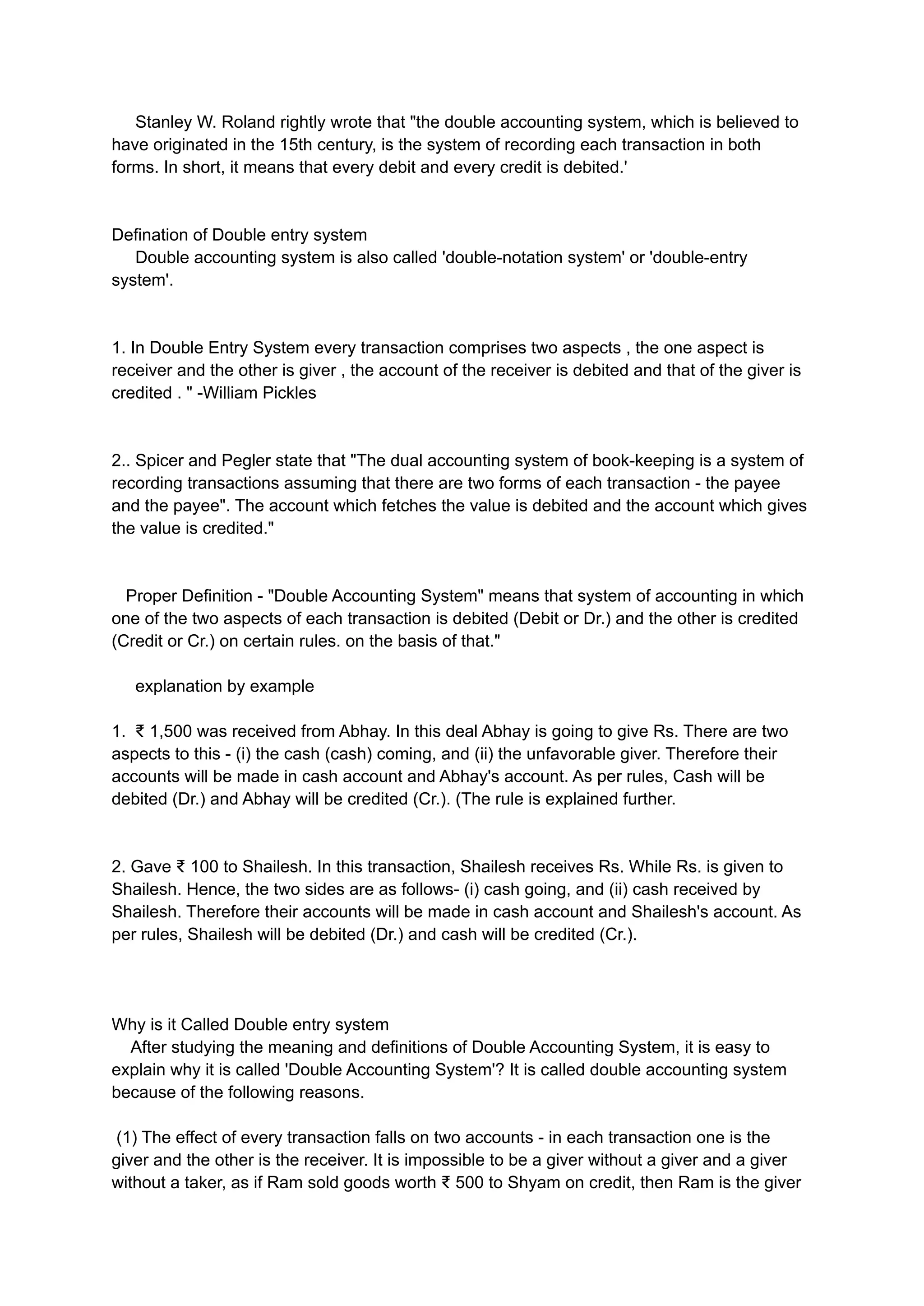 Stanley W. Roland rightly wrote that "the double accounting system, which is believed to
have originated in the 15th century, is the system of recording each transaction in both
forms. In short, it means that every debit and every credit is debited.'
Defination of Double entry system
Double accounting system is also called 'double-notation system' or 'double-entry
system'.
1. In Double Entry System every transaction comprises two aspects , the one aspect is
receiver and the other is giver , the account of the receiver is debited and that of the giver is
credited . " -William Pickles
2.. Spicer and Pegler state that "The dual accounting system of book-keeping is a system of
recording transactions assuming that there are two forms of each transaction - the payee
and the payee". The account which fetches the value is debited and the account which gives
the value is credited."
Proper Definition - "Double Accounting System" means that system of accounting in which
one of the two aspects of each transaction is debited (Debit or Dr.) and the other is credited
(Credit or Cr.) on certain rules. on the basis of that."
explanation by example
1. ₹ 1,500 was received from Abhay. In this deal Abhay is going to give Rs. There are two
aspects to this - (i) the cash (cash) coming, and (ii) the unfavorable giver. Therefore their
accounts will be made in cash account and Abhay's account. As per rules, Cash will be
debited (Dr.) and Abhay will be credited (Cr.). (The rule is explained further.
2. Gave ₹ 100 to Shailesh. In this transaction, Shailesh receives Rs. While Rs. is given to
Shailesh. Hence, the two sides are as follows- (i) cash going, and (ii) cash received by
Shailesh. Therefore their accounts will be made in cash account and Shailesh's account. As
per rules, Shailesh will be debited (Dr.) and cash will be credited (Cr.).
Why is it Called Double entry system
After studying the meaning and definitions of Double Accounting System, it is easy to
explain why it is called 'Double Accounting System'? It is called double accounting system
because of the following reasons.
(1) The effect of every transaction falls on two accounts - in each transaction one is the
giver and the other is the receiver. It is impossible to be a giver without a giver and a giver
without a taker, as if Ram sold goods worth ₹ 500 to Shyam on credit, then Ram is the giver
 