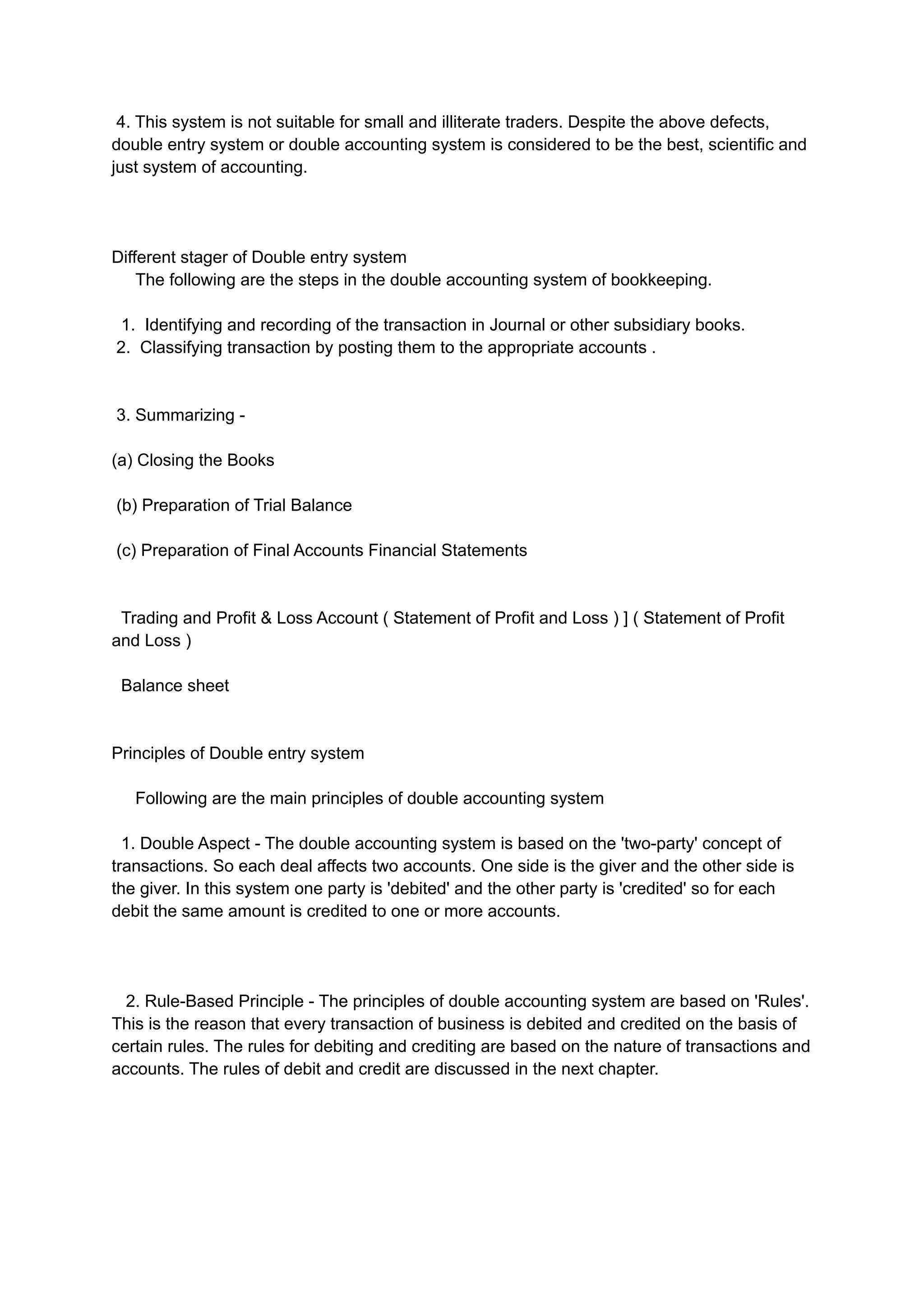 4. This system is not suitable for small and illiterate traders. Despite the above defects,
double entry system or double accounting system is considered to be the best, scientific and
just system of accounting.
Different stager of Double entry system
The following are the steps in the double accounting system of bookkeeping.
1. Identifying and recording of the transaction in Journal or other subsidiary books.
2. Classifying transaction by posting them to the appropriate accounts .
3. Summarizing -
(a) Closing the Books
(b) Preparation of Trial Balance
(c) Preparation of Final Accounts Financial Statements
Trading and Profit & Loss Account ( Statement of Profit and Loss ) ] ( Statement of Profit
and Loss )
Balance sheet
Principles of Double entry system
Following are the main principles of double accounting system
1. Double Aspect - The double accounting system is based on the 'two-party' concept of
transactions. So each deal affects two accounts. One side is the giver and the other side is
the giver. In this system one party is 'debited' and the other party is 'credited' so for each
debit the same amount is credited to one or more accounts.
2. Rule-Based Principle - The principles of double accounting system are based on 'Rules'.
This is the reason that every transaction of business is debited and credited on the basis of
certain rules. The rules for debiting and crediting are based on the nature of transactions and
accounts. The rules of debit and credit are discussed in the next chapter.
 