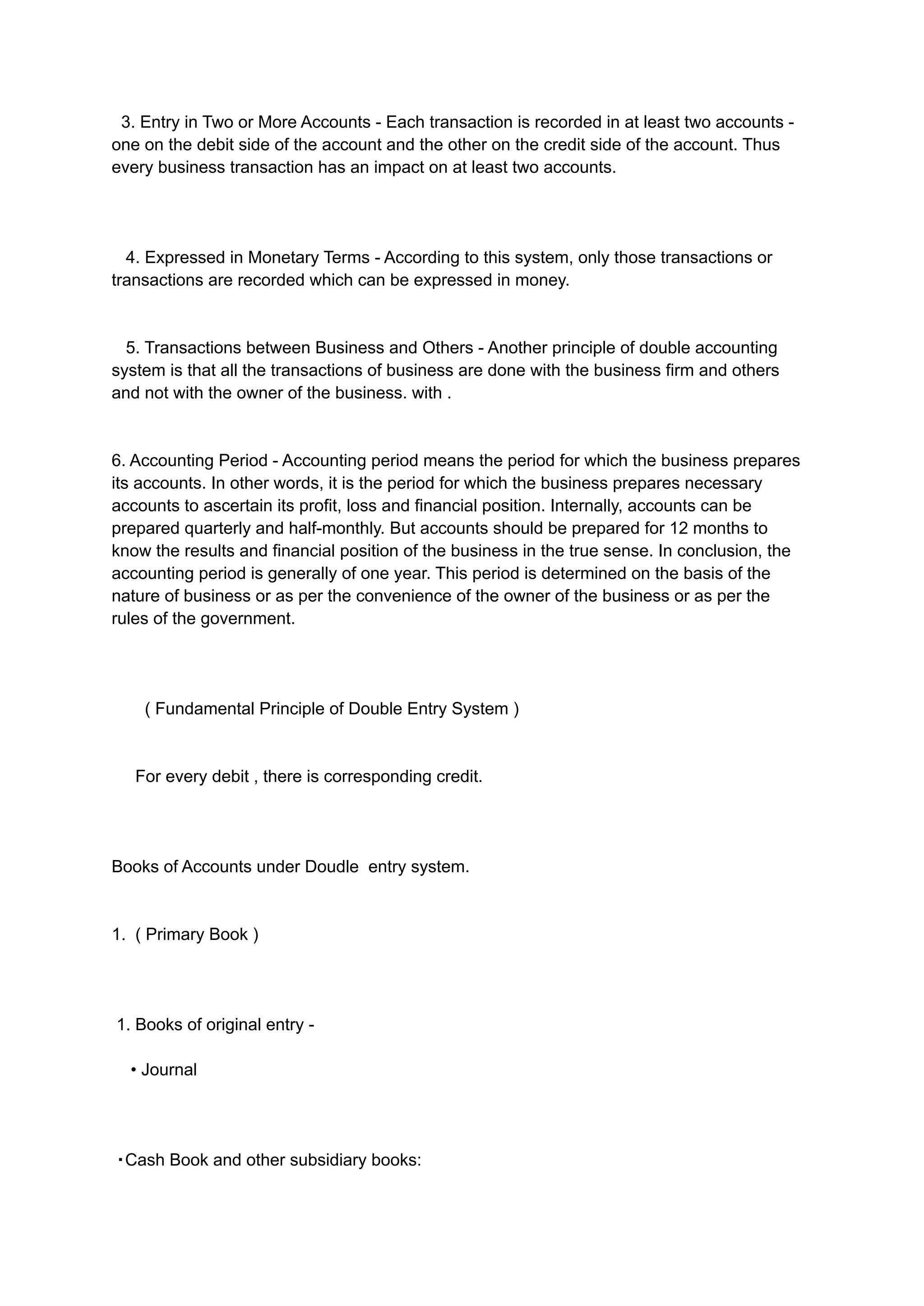 3. Entry in Two or More Accounts - Each transaction is recorded in at least two accounts -
one on the debit side of the account and the other on the credit side of the account. Thus
every business transaction has an impact on at least two accounts.
4. Expressed in Monetary Terms - According to this system, only those transactions or
transactions are recorded which can be expressed in money.
5. Transactions between Business and Others - Another principle of double accounting
system is that all the transactions of business are done with the business firm and others
and not with the owner of the business. with .
6. Accounting Period - Accounting period means the period for which the business prepares
its accounts. In other words, it is the period for which the business prepares necessary
accounts to ascertain its profit, loss and financial position. Internally, accounts can be
prepared quarterly and half-monthly. But accounts should be prepared for 12 months to
know the results and financial position of the business in the true sense. In conclusion, the
accounting period is generally of one year. This period is determined on the basis of the
nature of business or as per the convenience of the owner of the business or as per the
rules of the government.
( Fundamental Principle of Double Entry System )
For every debit , there is corresponding credit.
Books of Accounts under Doudle entry system.
1. ( Primary Book )
1. Books of original entry -
• Journal
・Cash Book and other subsidiary books:
 
