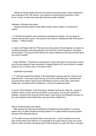 Stanley W. Roland rightly wrote that "the double accounting system, which is believed to
have originated in the 15th century, is the system of recording each transaction in both
forms. In short, it means that every debit and every credit is debited.'
Defination of Double entry system
Double accounting system is also called 'double-notation system' or 'double-entry
system'.
1. In Double Entry System every transaction comprises two aspects , the one aspect is
receiver and the other is giver , the account of the receiver is debited and that of the giver is
credited . " -William Pickles
2.. Spicer and Pegler state that "The dual accounting system of book-keeping is a system of
recording transactions assuming that there are two forms of each transaction - the payee
and the payee". The account which fetches the value is debited and the account which gives
the value is credited."
Proper Definition - "Double Accounting System" means that system of accounting in which
one of the two aspects of each transaction is debited (Debit or Dr.) and the other is credited
(Credit or Cr.) on certain rules. on the basis of that."
explanation by example
1. ₹ 1,500 was received from Abhay. In this deal Abhay is going to give Rs. There are two
aspects to this - (i) the cash (cash) coming, and (ii) the unfavorable giver. Therefore their
accounts will be made in cash account and Abhay's account. As per rules, Cash will be
debited (Dr.) and Abhay will be credited (Cr.). (The rule is explained further.
2. Gave ₹ 100 to Shailesh. In this transaction, Shailesh receives Rs. While Rs. is given to
Shailesh. Hence, the two sides are as follows- (i) cash going, and (ii) cash received by
Shailesh. Therefore their accounts will be made in cash account and Shailesh's account. As
per rules, Shailesh will be debited (Dr.) and cash will be credited (Cr.).
Why is it Called Double entry system
After studying the meaning and definitions of Double Accounting System, it is easy to
explain why it is called 'Double Accounting System'? It is called double accounting system
because of the following reasons.
(1) The effect of every transaction falls on two accounts - in each transaction one is the
giver and the other is the receiver. It is impossible to be a giver without a giver and a giver
without a taker, as if Ram sold goods worth ₹ 500 to Shyam on credit, then Ram is the giver
 