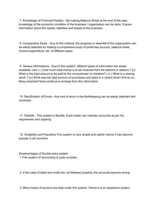 7. Knowledge of Financial Position - By making Balance Sheet at the end of the year,
knowledge of the economic condition of the business / organization can be done. It gives
information about the capital, liabilities and assets of the business.
8. Comparative Study - Due to this method, the progress or downfall of the organization can
be easily detected by making a comparative study of profit-loss account, balance sheet,
income-expenditure, etc. of different years.
9. Various Informations - Due to this system, different types of information are easily
available; Like ( i ) how much total money is to be received from the debtors or debtors ? (ii)
What is the total amount to be paid to the moneylender or creditors? ( iii ) What is a closing
stock ? (iv) What was the total amount of purchases and sales in a certain time? And so on .
Many important facts continue to emerge from this information.
10. Rectification of Errors - Any kind of error in the bookkeeping can be easily detected and
corrected.
11. Flexible - This system is flexible. Each trader can maintain accounts as per his
requirement and capacity.
12. Suitability and Popularity This system is very simple and useful, hence it has become
popular in all countries.
Disadvantages of Double entry system
1 This system of accounting is quite complex.
2. If the rules of debit and credit are not followed properly, the accounts become wrong.
3. Many books of account are kept under this system. Hence it is an expensive system.
 