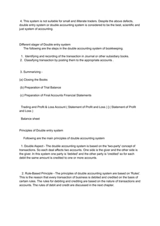 4. This system is not suitable for small and illiterate traders. Despite the above defects,
double entry system or double accounting system is considered to be the best, scientific and
just system of accounting.
Different stager of Double entry system
The following are the steps in the double accounting system of bookkeeping.
1. Identifying and recording of the transaction in Journal or other subsidiary books.
2. Classifying transaction by posting them to the appropriate accounts .
3. Summarizing -
(a) Closing the Books
(b) Preparation of Trial Balance
(c) Preparation of Final Accounts Financial Statements
Trading and Profit & Loss Account ( Statement of Profit and Loss ) ] ( Statement of Profit
and Loss )
Balance sheet
Principles of Double entry system
Following are the main principles of double accounting system
1. Double Aspect - The double accounting system is based on the 'two-party' concept of
transactions. So each deal affects two accounts. One side is the giver and the other side is
the giver. In this system one party is 'debited' and the other party is 'credited' so for each
debit the same amount is credited to one or more accounts.
2. Rule-Based Principle - The principles of double accounting system are based on 'Rules'.
This is the reason that every transaction of business is debited and credited on the basis of
certain rules. The rules for debiting and crediting are based on the nature of transactions and
accounts. The rules of debit and credit are discussed in the next chapter.
 