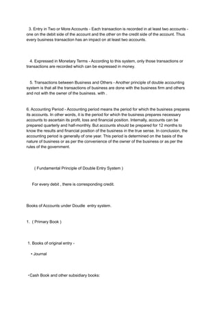3. Entry in Two or More Accounts - Each transaction is recorded in at least two accounts -
one on the debit side of the account and the other on the credit side of the account. Thus
every business transaction has an impact on at least two accounts.
4. Expressed in Monetary Terms - According to this system, only those transactions or
transactions are recorded which can be expressed in money.
5. Transactions between Business and Others - Another principle of double accounting
system is that all the transactions of business are done with the business firm and others
and not with the owner of the business. with .
6. Accounting Period - Accounting period means the period for which the business prepares
its accounts. In other words, it is the period for which the business prepares necessary
accounts to ascertain its profit, loss and financial position. Internally, accounts can be
prepared quarterly and half-monthly. But accounts should be prepared for 12 months to
know the results and financial position of the business in the true sense. In conclusion, the
accounting period is generally of one year. This period is determined on the basis of the
nature of business or as per the convenience of the owner of the business or as per the
rules of the government.
( Fundamental Principle of Double Entry System )
For every debit , there is corresponding credit.
Books of Accounts under Doudle entry system.
1. ( Primary Book )
1. Books of original entry -
• Journal
・Cash Book and other subsidiary books:
 