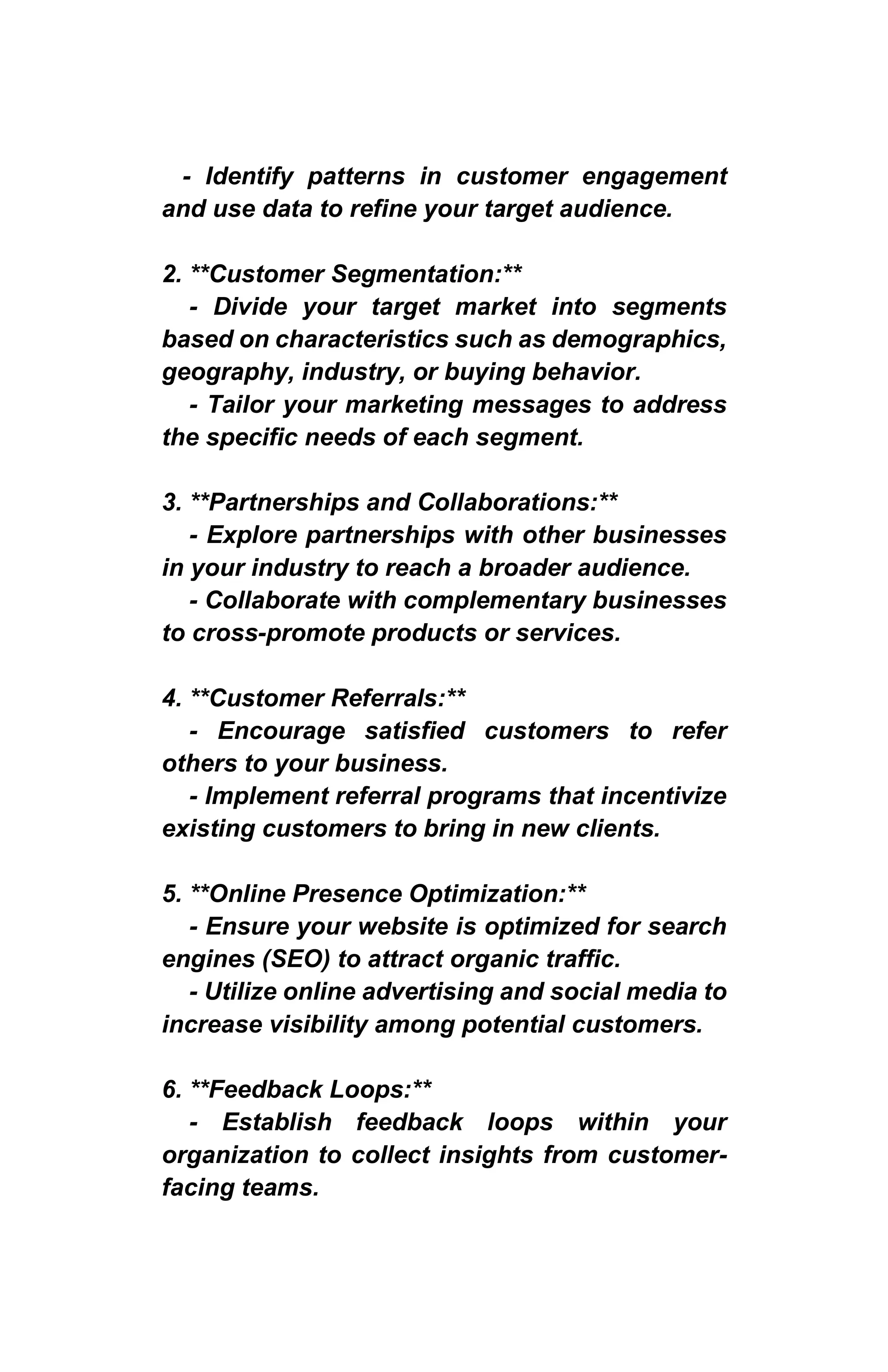 - Identify patterns in customer engagement
and use data to refine your target audience.
2. **Customer Segmentation:**
- Divide your target market into segments
based on characteristics such as demographics,
geography, industry, or buying behavior.
- Tailor your marketing messages to address
the specific needs of each segment.
3. **Partnerships and Collaborations:**
- Explore partnerships with other businesses
in your industry to reach a broader audience.
- Collaborate with complementary businesses
to cross-promote products or services.
4. **Customer Referrals:**
- Encourage satisfied customers to refer
others to your business.
- Implement referral programs that incentivize
existing customers to bring in new clients.
5. **Online Presence Optimization:**
- Ensure your website is optimized for search
engines (SEO) to attract organic traffic.
- Utilize online advertising and social media to
increase visibility among potential customers.
6. **Feedback Loops:**
- Establish feedback loops within your
organization to collect insights from customer-
facing teams.
 