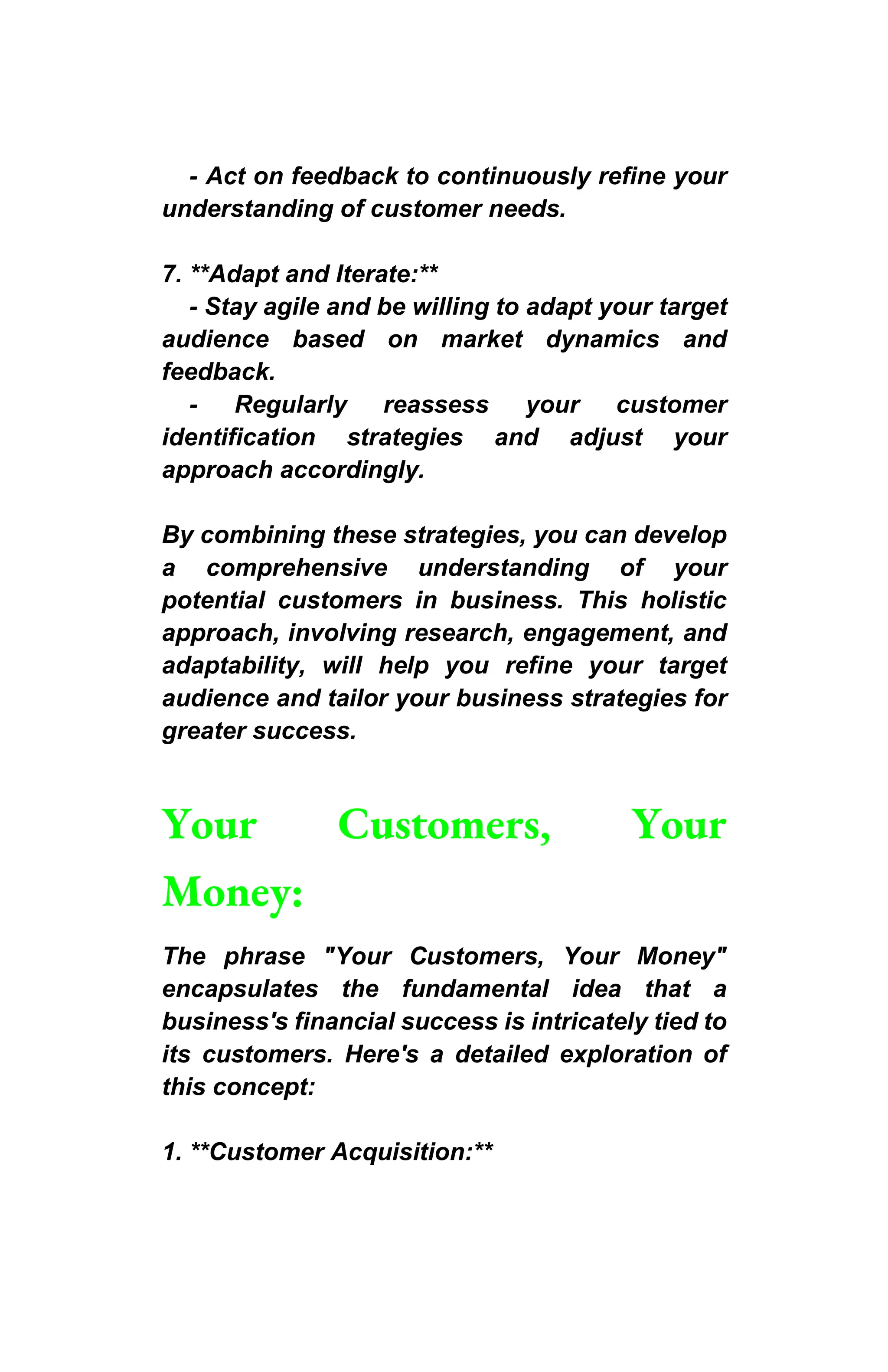- Act on feedback to continuously refine your
understanding of customer needs.
7. **Adapt and Iterate:**
- Stay agile and be willing to adapt your target
audience based on market dynamics and
feedback.
- Regularly reassess your customer
identification strategies and adjust your
approach accordingly.
By combining these strategies, you can develop
a comprehensive understanding of your
potential customers in business. This holistic
approach, involving research, engagement, and
adaptability, will help you refine your target
audience and tailor your business strategies for
greater success.
Your Customers, Your
Money:
The phrase "Your Customers, Your Money"
encapsulates the fundamental idea that a
business's financial success is intricately tied to
its customers. Here's a detailed exploration of
this concept:
1. **Customer Acquisition:**
 