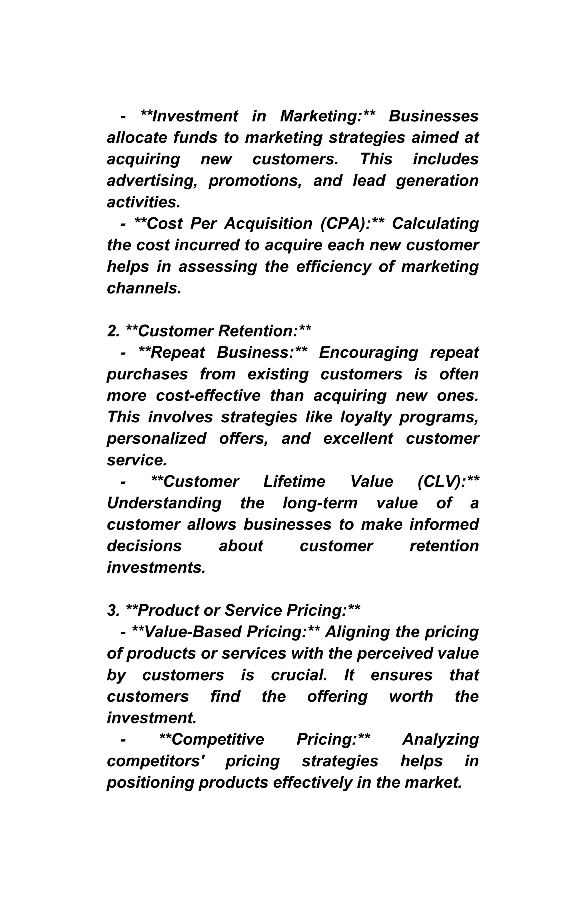 - **Investment in Marketing:** Businesses
allocate funds to marketing strategies aimed at
acquiring new customers. This includes
advertising, promotions, and lead generation
activities.
- **Cost Per Acquisition (CPA):** Calculating
the cost incurred to acquire each new customer
helps in assessing the efficiency of marketing
channels.
2. **Customer Retention:**
- **Repeat Business:** Encouraging repeat
purchases from existing customers is often
more cost-effective than acquiring new ones.
This involves strategies like loyalty programs,
personalized offers, and excellent customer
service.
- **Customer Lifetime Value (CLV):**
Understanding the long-term value of a
customer allows businesses to make informed
decisions about customer retention
investments.
3. **Product or Service Pricing:**
- **Value-Based Pricing:** Aligning the pricing
of products or services with the perceived value
by customers is crucial. It ensures that
customers find the offering worth the
investment.
- **Competitive Pricing:** Analyzing
competitors' pricing strategies helps in
positioning products effectively in the market.
 