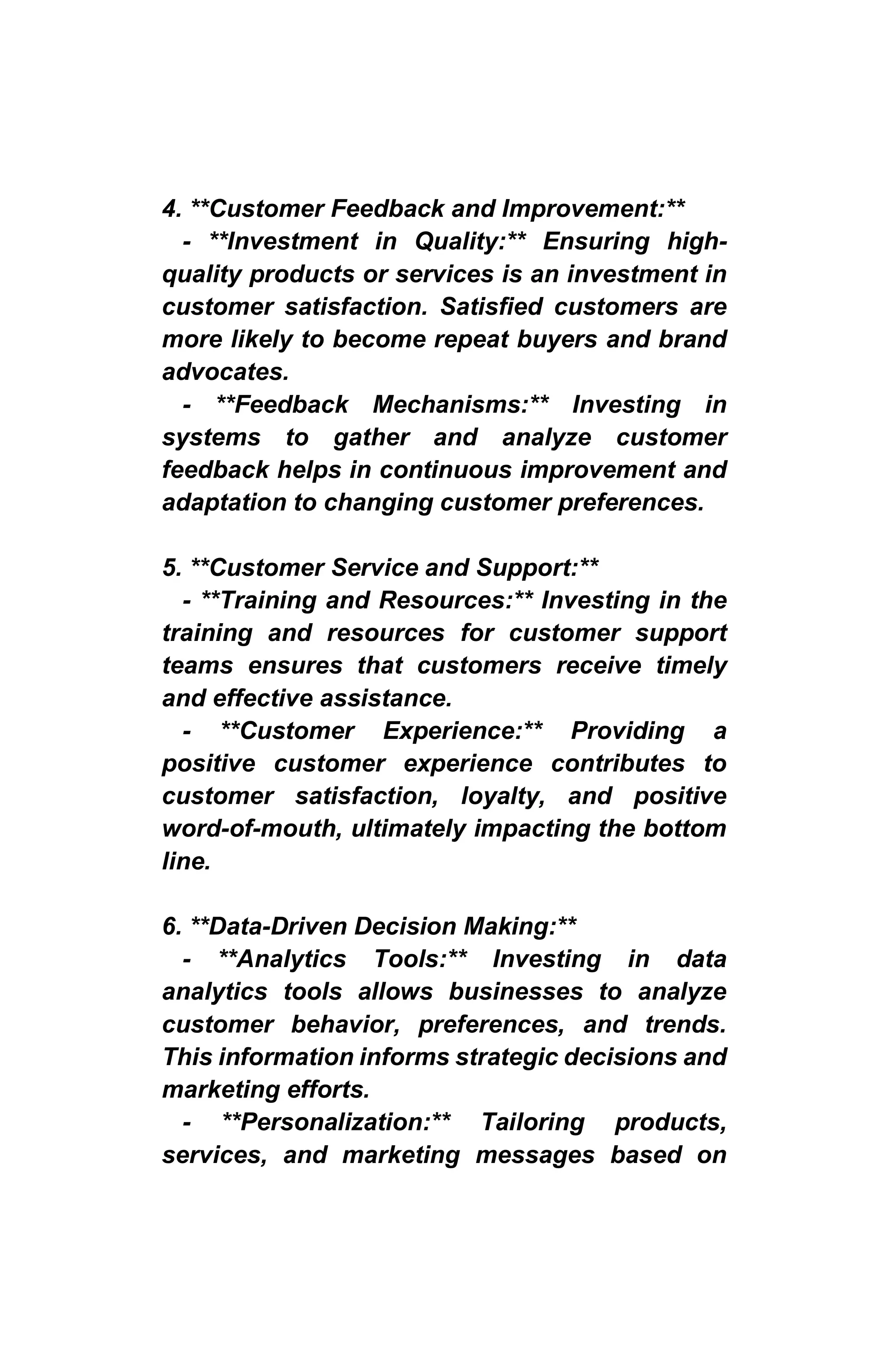 4. **Customer Feedback and Improvement:**
- **Investment in Quality:** Ensuring high-
quality products or services is an investment in
customer satisfaction. Satisfied customers are
more likely to become repeat buyers and brand
advocates.
- **Feedback Mechanisms:** Investing in
systems to gather and analyze customer
feedback helps in continuous improvement and
adaptation to changing customer preferences.
5. **Customer Service and Support:**
- **Training and Resources:** Investing in the
training and resources for customer support
teams ensures that customers receive timely
and effective assistance.
- **Customer Experience:** Providing a
positive customer experience contributes to
customer satisfaction, loyalty, and positive
word-of-mouth, ultimately impacting the bottom
line.
6. **Data-Driven Decision Making:**
- **Analytics Tools:** Investing in data
analytics tools allows businesses to analyze
customer behavior, preferences, and trends.
This information informs strategic decisions and
marketing efforts.
- **Personalization:** Tailoring products,
services, and marketing messages based on
 