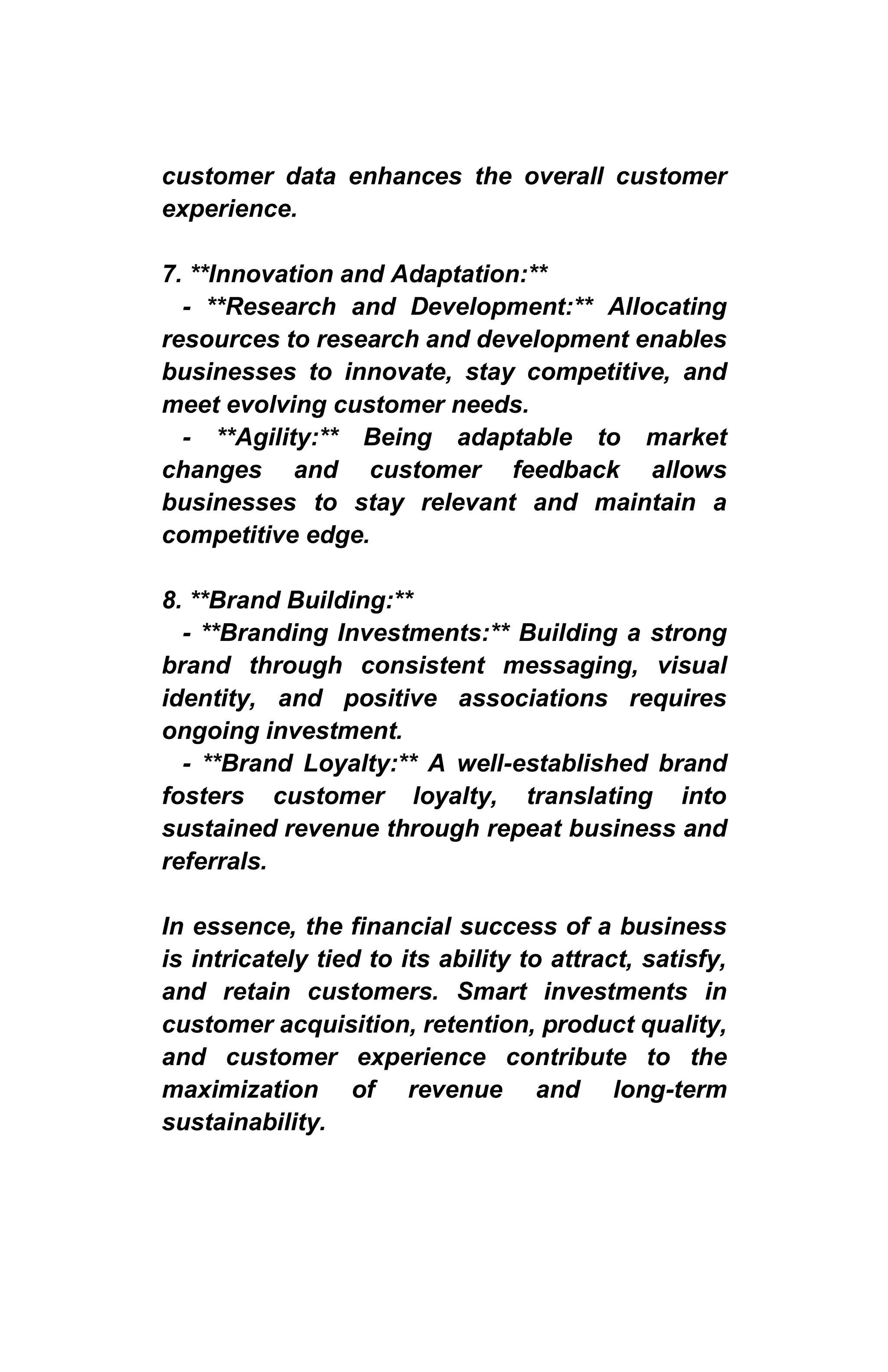 customer data enhances the overall customer
experience.
7. **Innovation and Adaptation:**
- **Research and Development:** Allocating
resources to research and development enables
businesses to innovate, stay competitive, and
meet evolving customer needs.
- **Agility:** Being adaptable to market
changes and customer feedback allows
businesses to stay relevant and maintain a
competitive edge.
8. **Brand Building:**
- **Branding Investments:** Building a strong
brand through consistent messaging, visual
identity, and positive associations requires
ongoing investment.
- **Brand Loyalty:** A well-established brand
fosters customer loyalty, translating into
sustained revenue through repeat business and
referrals.
In essence, the financial success of a business
is intricately tied to its ability to attract, satisfy,
and retain customers. Smart investments in
customer acquisition, retention, product quality,
and customer experience contribute to the
maximization of revenue and long-term
sustainability.
 