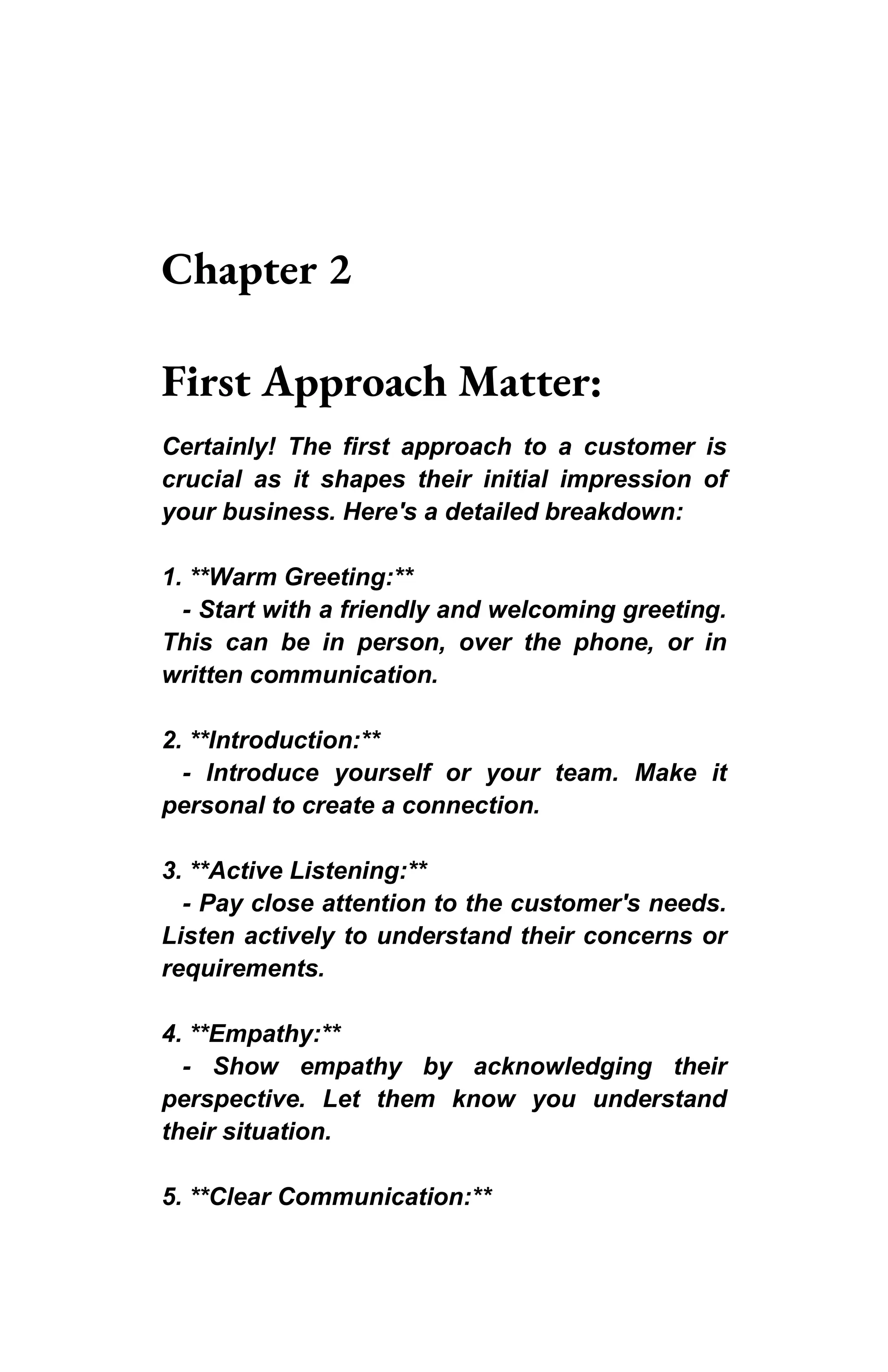 Chapter 2
First Approach Matter:
Certainly! The first approach to a customer is
crucial as it shapes their initial impression of
your business. Here's a detailed breakdown:
1. **Warm Greeting:**
- Start with a friendly and welcoming greeting.
This can be in person, over the phone, or in
written communication.
2. **Introduction:**
- Introduce yourself or your team. Make it
personal to create a connection.
3. **Active Listening:**
- Pay close attention to the customer's needs.
Listen actively to understand their concerns or
requirements.
4. **Empathy:**
- Show empathy by acknowledging their
perspective. Let them know you understand
their situation.
5. **Clear Communication:**
 