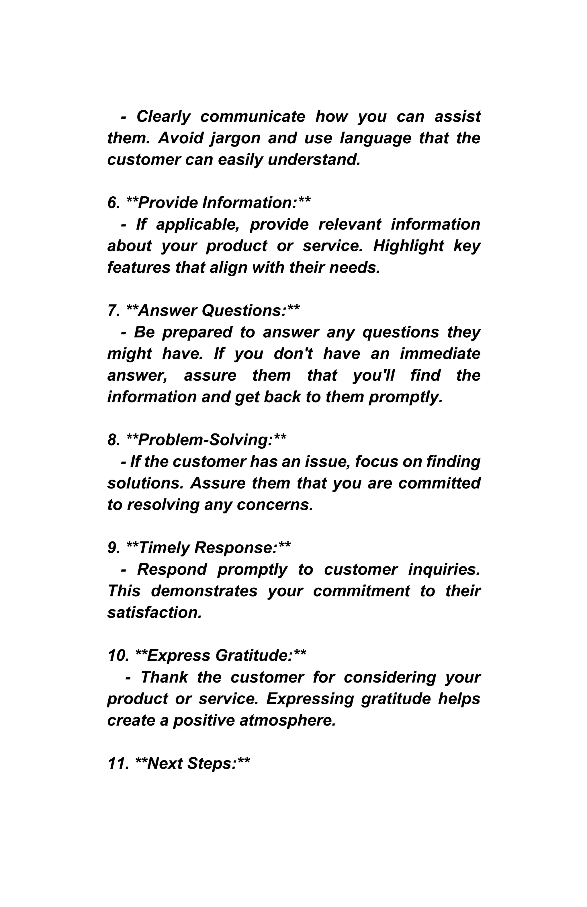- Clearly communicate how you can assist
them. Avoid jargon and use language that the
customer can easily understand.
6. **Provide Information:**
- If applicable, provide relevant information
about your product or service. Highlight key
features that align with their needs.
7. **Answer Questions:**
- Be prepared to answer any questions they
might have. If you don't have an immediate
answer, assure them that you'll find the
information and get back to them promptly.
8. **Problem-Solving:**
- If the customer has an issue, focus on finding
solutions. Assure them that you are committed
to resolving any concerns.
9. **Timely Response:**
- Respond promptly to customer inquiries.
This demonstrates your commitment to their
satisfaction.
10. **Express Gratitude:**
- Thank the customer for considering your
product or service. Expressing gratitude helps
create a positive atmosphere.
11. **Next Steps:**
 