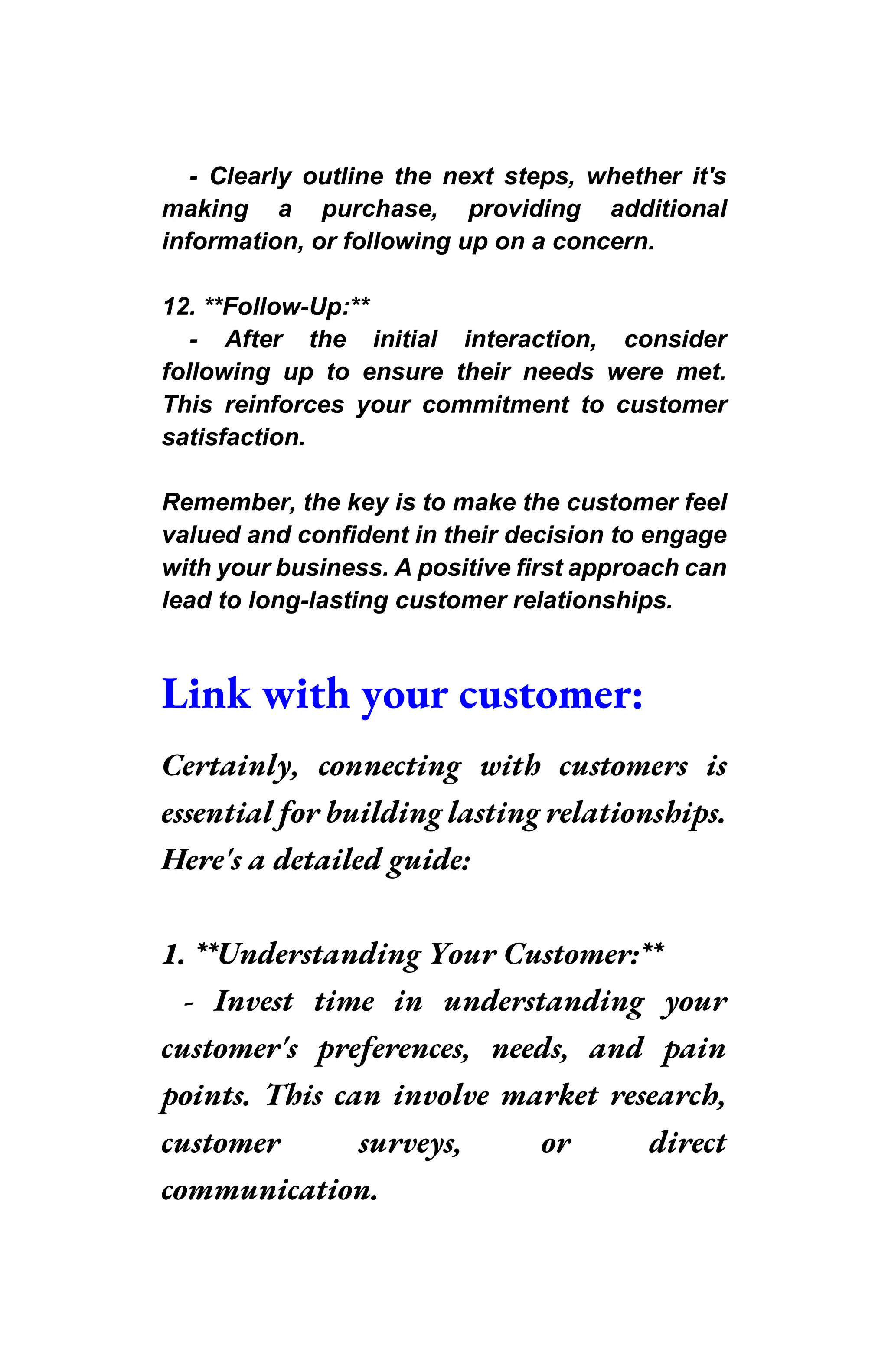 - Clearly outline the next steps, whether it's
making a purchase, providing additional
information, or following up on a concern.
12. **Follow-Up:**
- After the initial interaction, consider
following up to ensure their needs were met.
This reinforces your commitment to customer
satisfaction.
Remember, the key is to make the customer feel
valued and confident in their decision to engage
with your business. A positive first approach can
lead to long-lasting customer relationships.
Link with your customer:
Certainly, connecting with customers is
essential for building lasting relationships.
Here's a detailed guide:
1. **Understanding Your Customer:**
- Invest time in understanding your
customer's preferences, needs, and pain
points. This can involve market research,
customer surveys, or direct
communication.
 