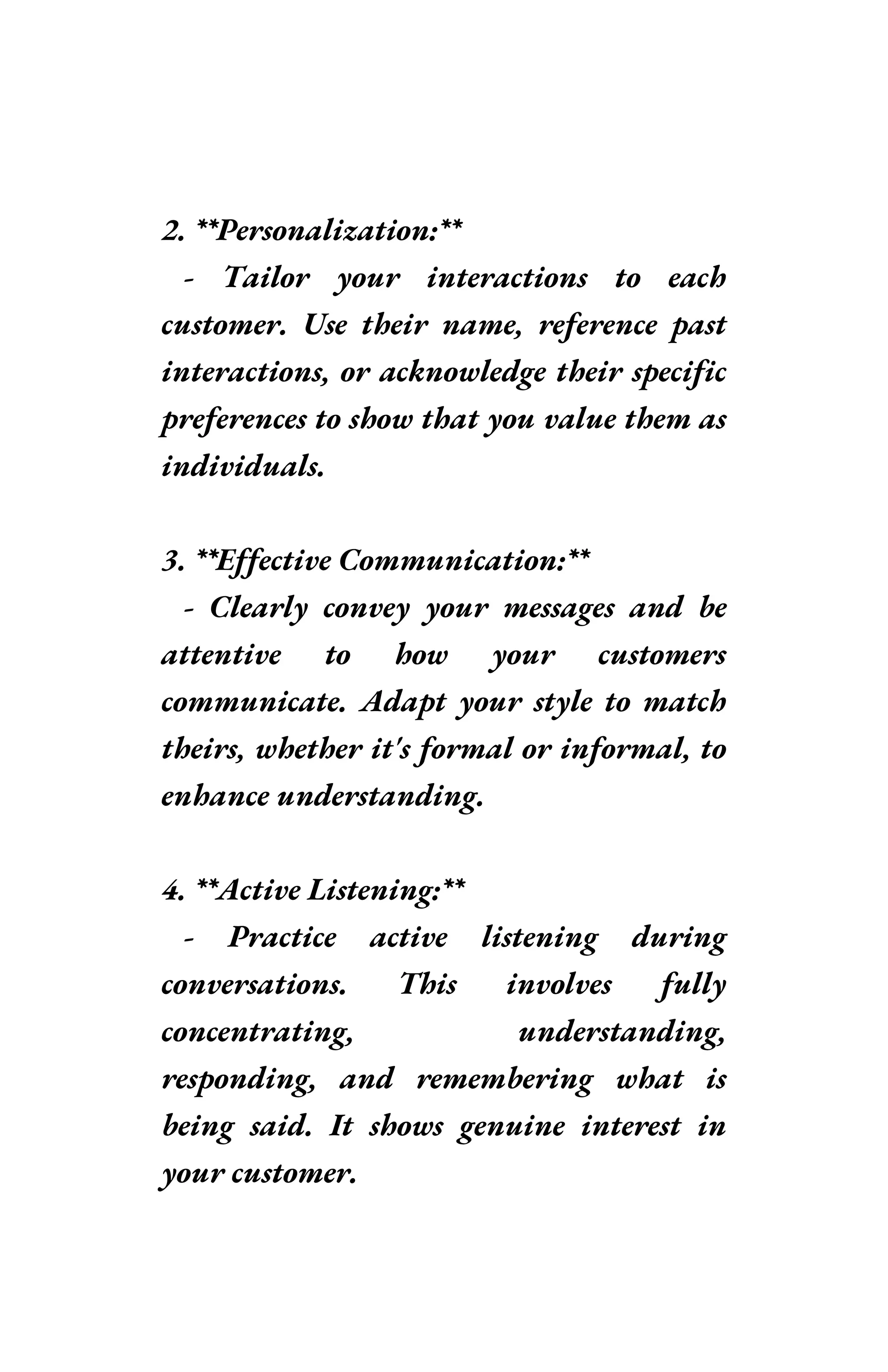 2. **Personalization:**
- Tailor your interactions to each
customer. Use their name, reference past
interactions, or acknowledge their specific
preferences to show that you value them as
individuals.
3. **Effective Communication:**
- Clearly convey your messages and be
attentive to how your customers
communicate. Adapt your style to match
theirs, whether it's formal or informal, to
enhance understanding.
4. **Active Listening:**
- Practice active listening during
conversations. This involves fully
concentrating, understanding,
responding, and remembering what is
being said. It shows genuine interest in
your customer.
 