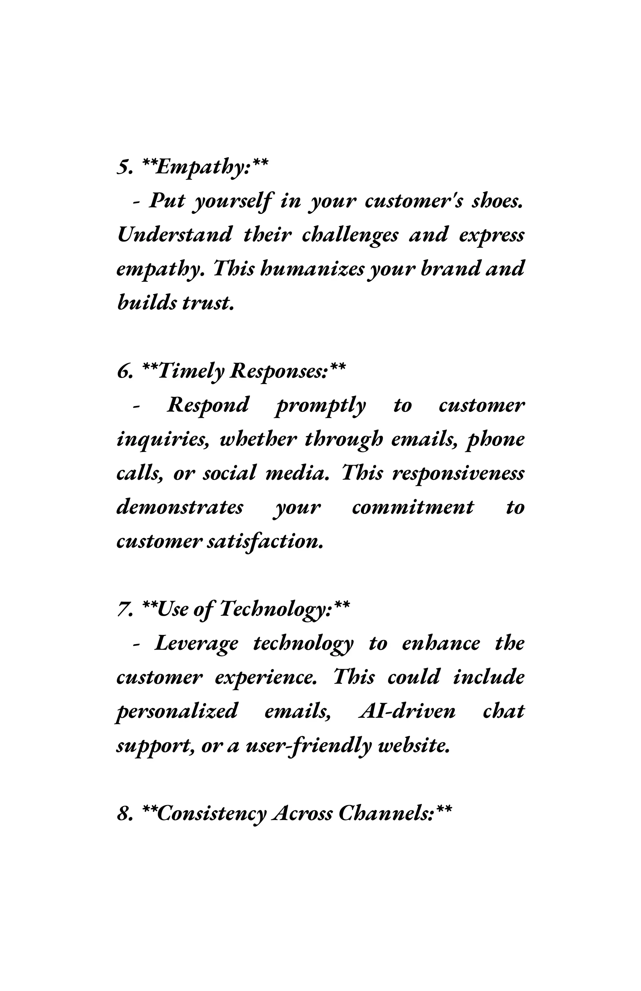 5. **Empathy:**
- Put yourself in your customer's shoes.
Understand their challenges and express
empathy. This humanizes your brand and
builds trust.
6. **Timely Responses:**
- Respond promptly to customer
inquiries, whether through emails, phone
calls, or social media. This responsiveness
demonstrates your commitment to
customer satisfaction.
7. **Use of Technology:**
- Leverage technology to enhance the
customer experience. This could include
personalized emails, AI-driven chat
support, or a user-friendly website.
8. **Consistency Across Channels:**
 