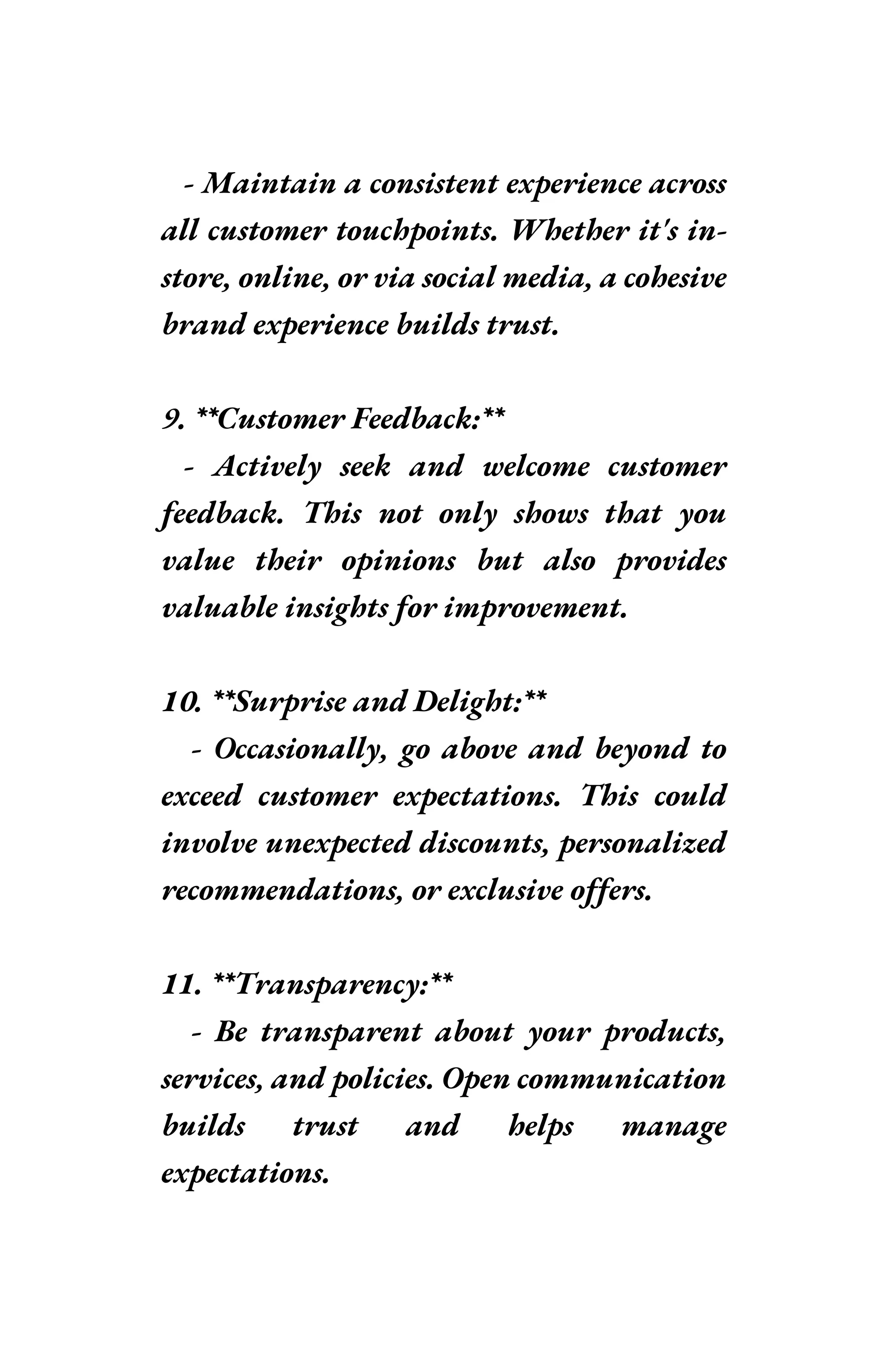 - Maintain a consistent experience across
all customer touchpoints. Whether it's in-
store, online, or via social media, a cohesive
brand experience builds trust.
9. **Customer Feedback:**
- Actively seek and welcome customer
feedback. This not only shows that you
value their opinions but also provides
valuable insights for improvement.
10. **Surprise and Delight:**
- Occasionally, go above and beyond to
exceed customer expectations. This could
involve unexpected discounts, personalized
recommendations, or exclusive offers.
11. **Transparency:**
- Be transparent about your products,
services, and policies. Open communication
builds trust and helps manage
expectations.
 