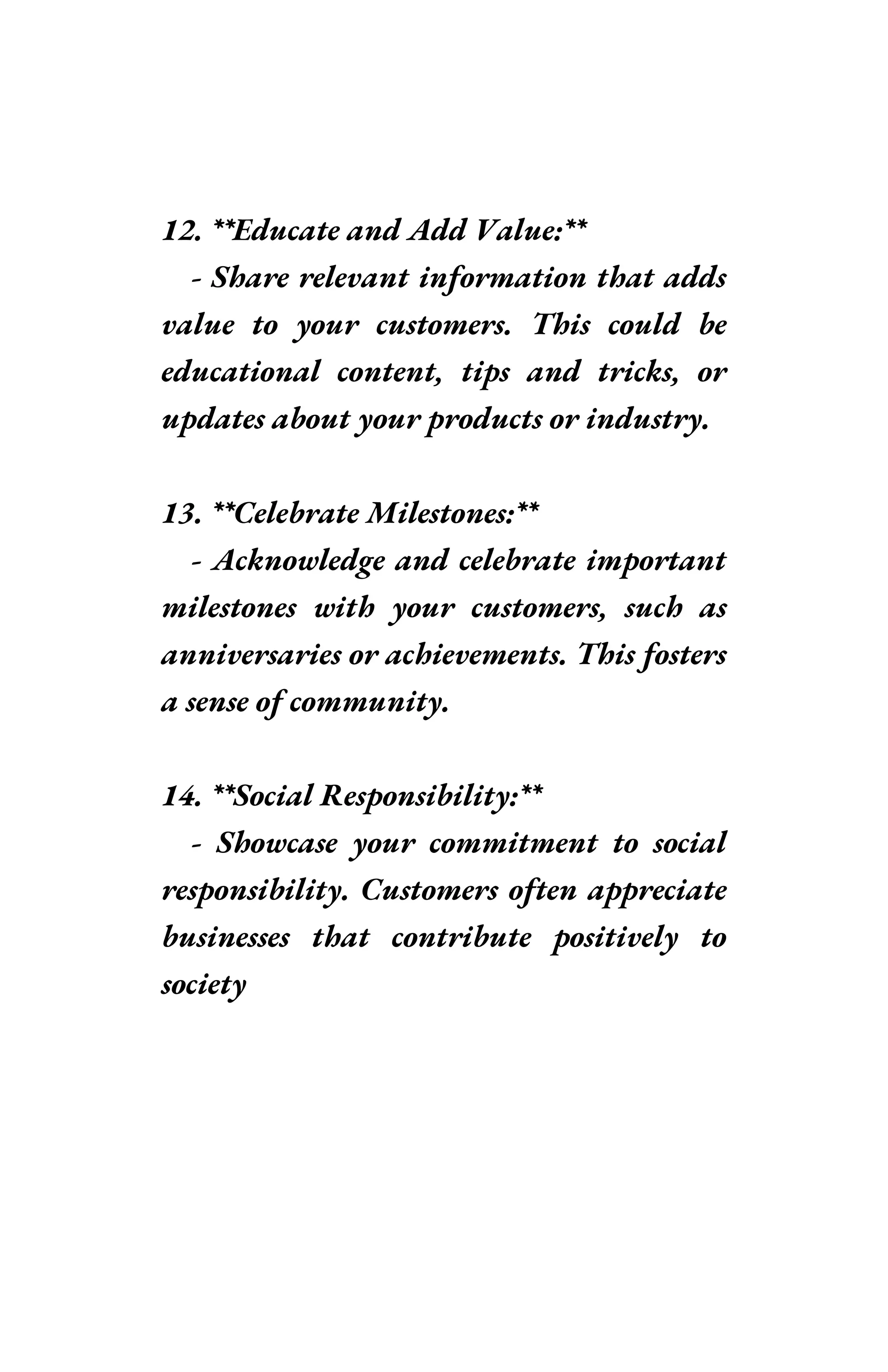 12. **Educate and Add Value:**
- Share relevant information that adds
value to your customers. This could be
educational content, tips and tricks, or
updates about your products or industry.
13. **Celebrate Milestones:**
- Acknowledge and celebrate important
milestones with your customers, such as
anniversaries or achievements. This fosters
a sense of community.
14. **Social Responsibility:**
- Showcase your commitment to social
responsibility. Customers often appreciate
businesses that contribute positively to
society
 