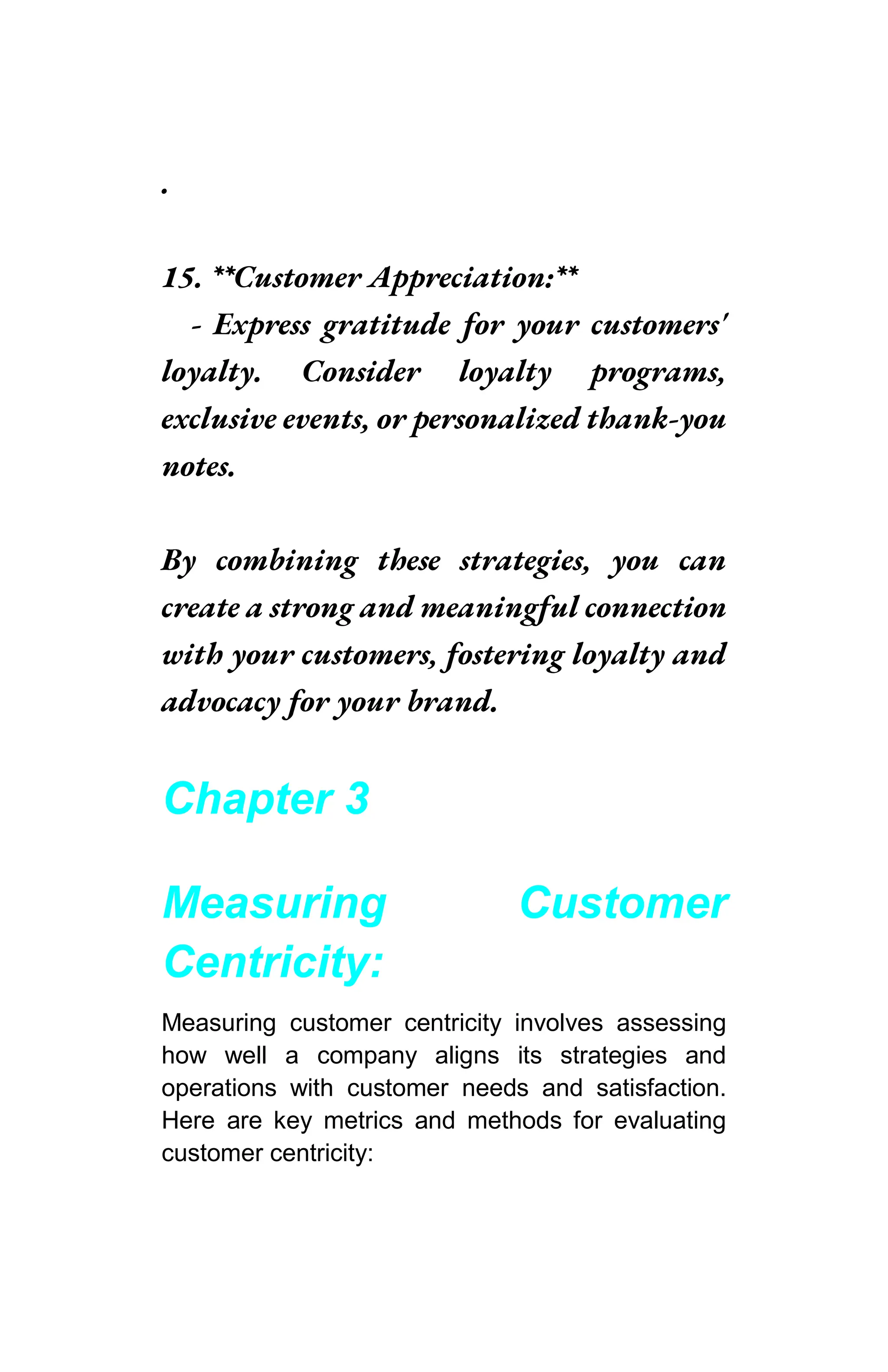 .
15. **Customer Appreciation:**
- Express gratitude for your customers'
loyalty. Consider loyalty programs,
exclusive events, or personalized thank-you
notes.
By combining these strategies, you can
create a strong and meaningful connection
with your customers, fostering loyalty and
advocacy for your brand.
Chapter 3
Measuring Customer
Centricity:
Measuring customer centricity involves assessing
how well a company aligns its strategies and
operations with customer needs and satisfaction.
Here are key metrics and methods for evaluating
customer centricity:
 
