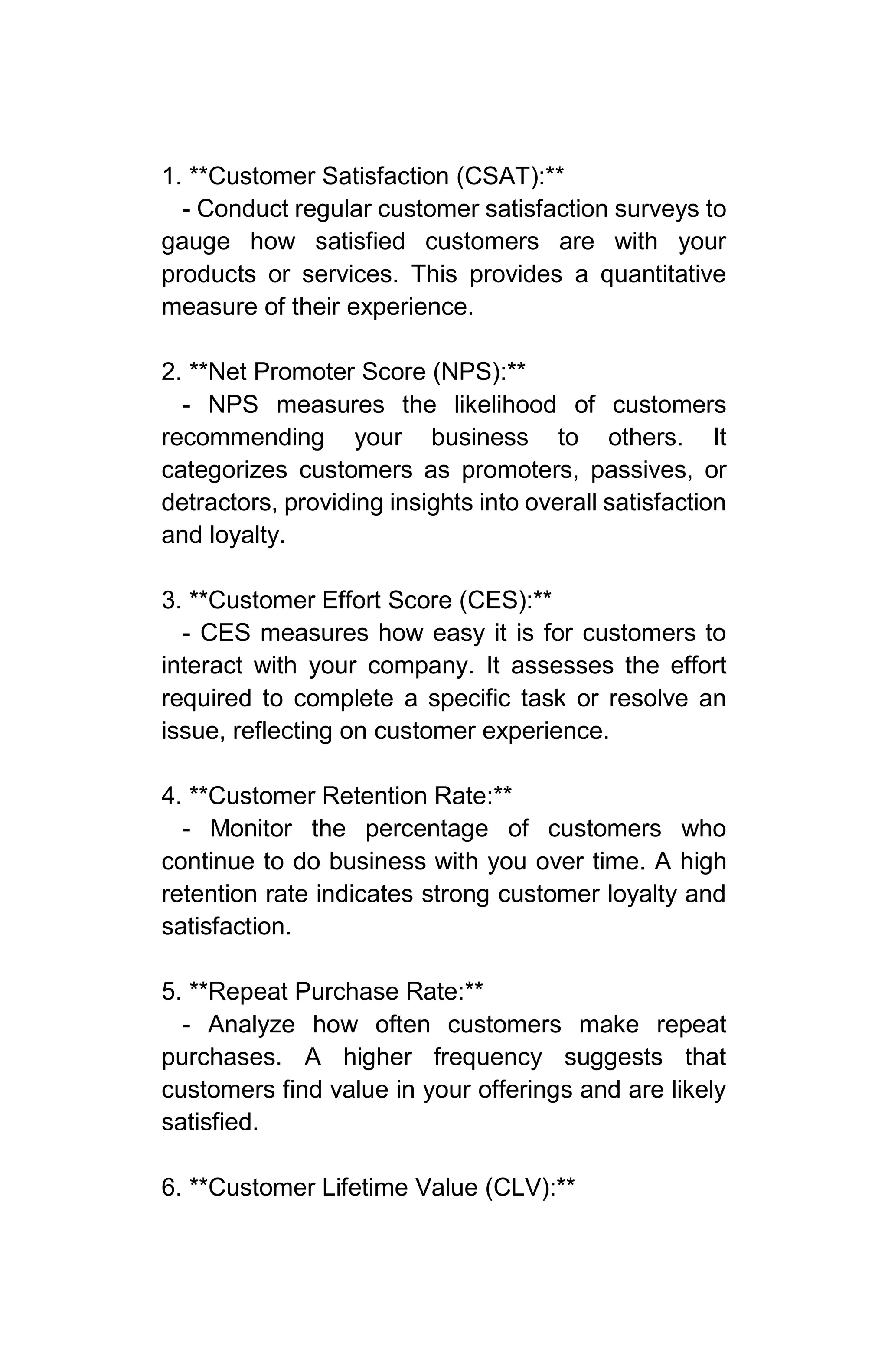 1. **Customer Satisfaction (CSAT):**
- Conduct regular customer satisfaction surveys to
gauge how satisfied customers are with your
products or services. This provides a quantitative
measure of their experience.
2. **Net Promoter Score (NPS):**
- NPS measures the likelihood of customers
recommending your business to others. It
categorizes customers as promoters, passives, or
detractors, providing insights into overall satisfaction
and loyalty.
3. **Customer Effort Score (CES):**
- CES measures how easy it is for customers to
interact with your company. It assesses the effort
required to complete a specific task or resolve an
issue, reflecting on customer experience.
4. **Customer Retention Rate:**
- Monitor the percentage of customers who
continue to do business with you over time. A high
retention rate indicates strong customer loyalty and
satisfaction.
5. **Repeat Purchase Rate:**
- Analyze how often customers make repeat
purchases. A higher frequency suggests that
customers find value in your offerings and are likely
satisfied.
6. **Customer Lifetime Value (CLV):**
 