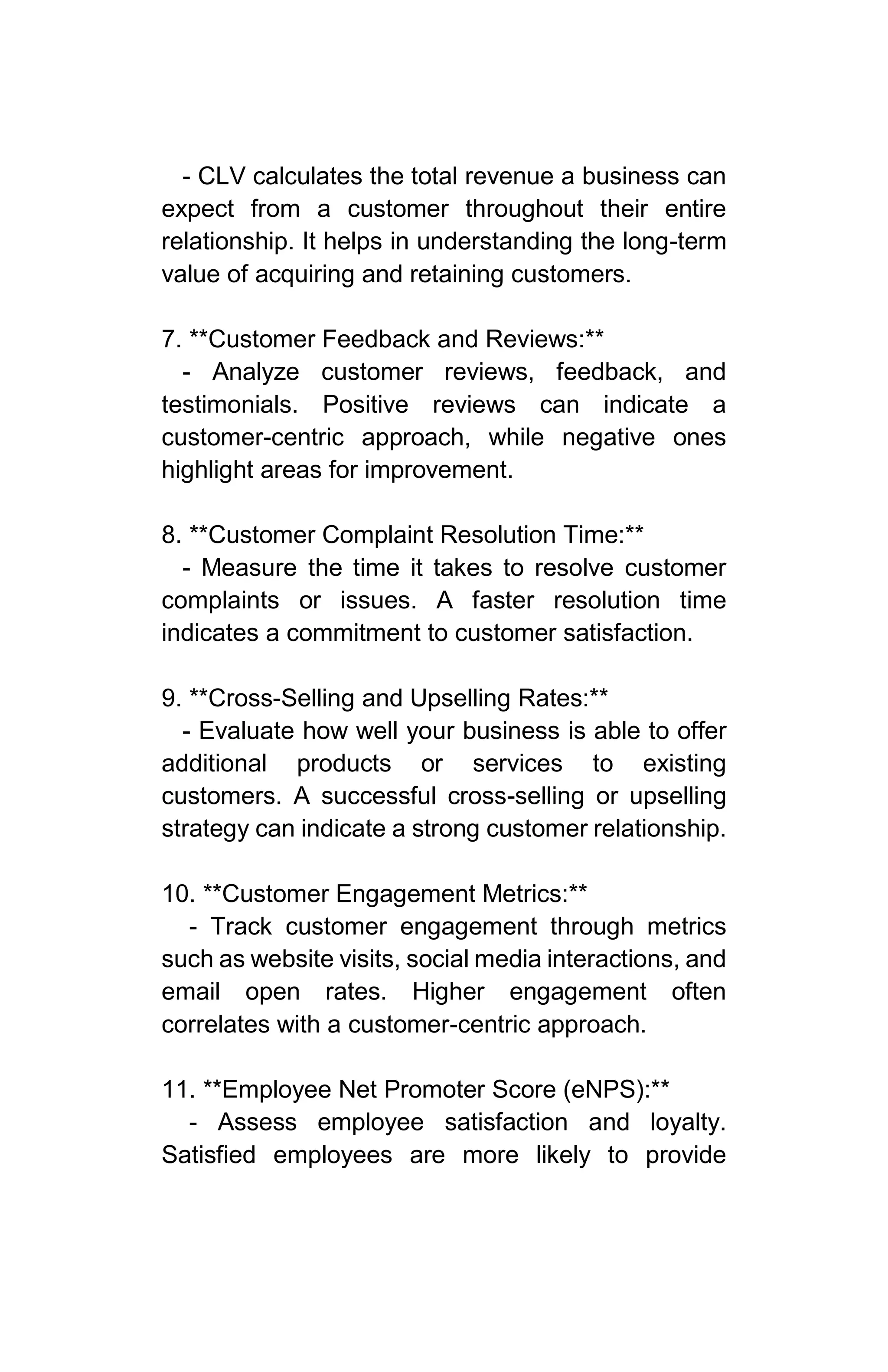 - CLV calculates the total revenue a business can
expect from a customer throughout their entire
relationship. It helps in understanding the long-term
value of acquiring and retaining customers.
7. **Customer Feedback and Reviews:**
- Analyze customer reviews, feedback, and
testimonials. Positive reviews can indicate a
customer-centric approach, while negative ones
highlight areas for improvement.
8. **Customer Complaint Resolution Time:**
- Measure the time it takes to resolve customer
complaints or issues. A faster resolution time
indicates a commitment to customer satisfaction.
9. **Cross-Selling and Upselling Rates:**
- Evaluate how well your business is able to offer
additional products or services to existing
customers. A successful cross-selling or upselling
strategy can indicate a strong customer relationship.
10. **Customer Engagement Metrics:**
- Track customer engagement through metrics
such as website visits, social media interactions, and
email open rates. Higher engagement often
correlates with a customer-centric approach.
11. **Employee Net Promoter Score (eNPS):**
- Assess employee satisfaction and loyalty.
Satisfied employees are more likely to provide
 