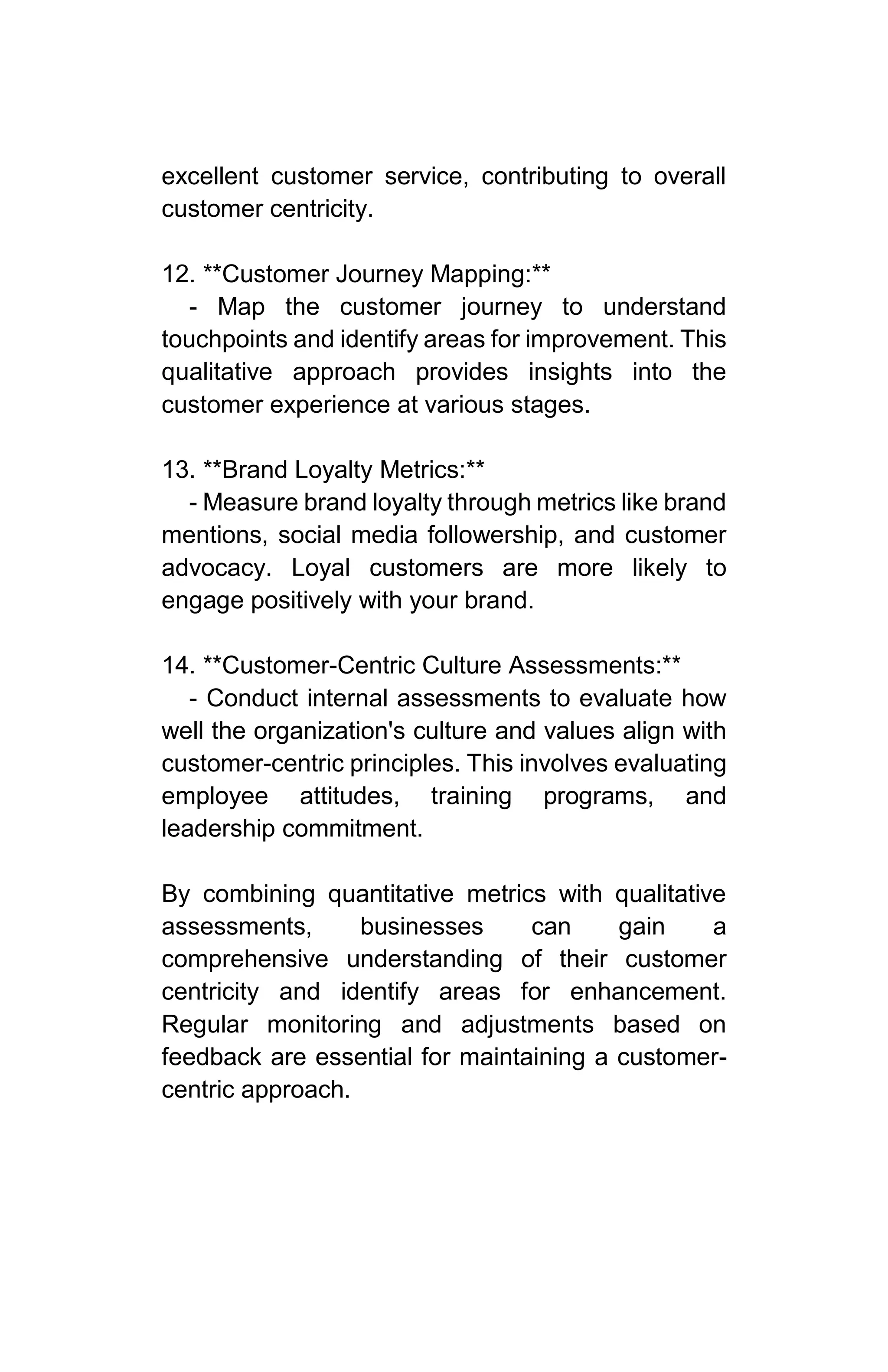 excellent customer service, contributing to overall
customer centricity.
12. **Customer Journey Mapping:**
- Map the customer journey to understand
touchpoints and identify areas for improvement. This
qualitative approach provides insights into the
customer experience at various stages.
13. **Brand Loyalty Metrics:**
- Measure brand loyalty through metrics like brand
mentions, social media followership, and customer
advocacy. Loyal customers are more likely to
engage positively with your brand.
14. **Customer-Centric Culture Assessments:**
- Conduct internal assessments to evaluate how
well the organization's culture and values align with
customer-centric principles. This involves evaluating
employee attitudes, training programs, and
leadership commitment.
By combining quantitative metrics with qualitative
assessments, businesses can gain a
comprehensive understanding of their customer
centricity and identify areas for enhancement.
Regular monitoring and adjustments based on
feedback are essential for maintaining a customer-
centric approach.
 