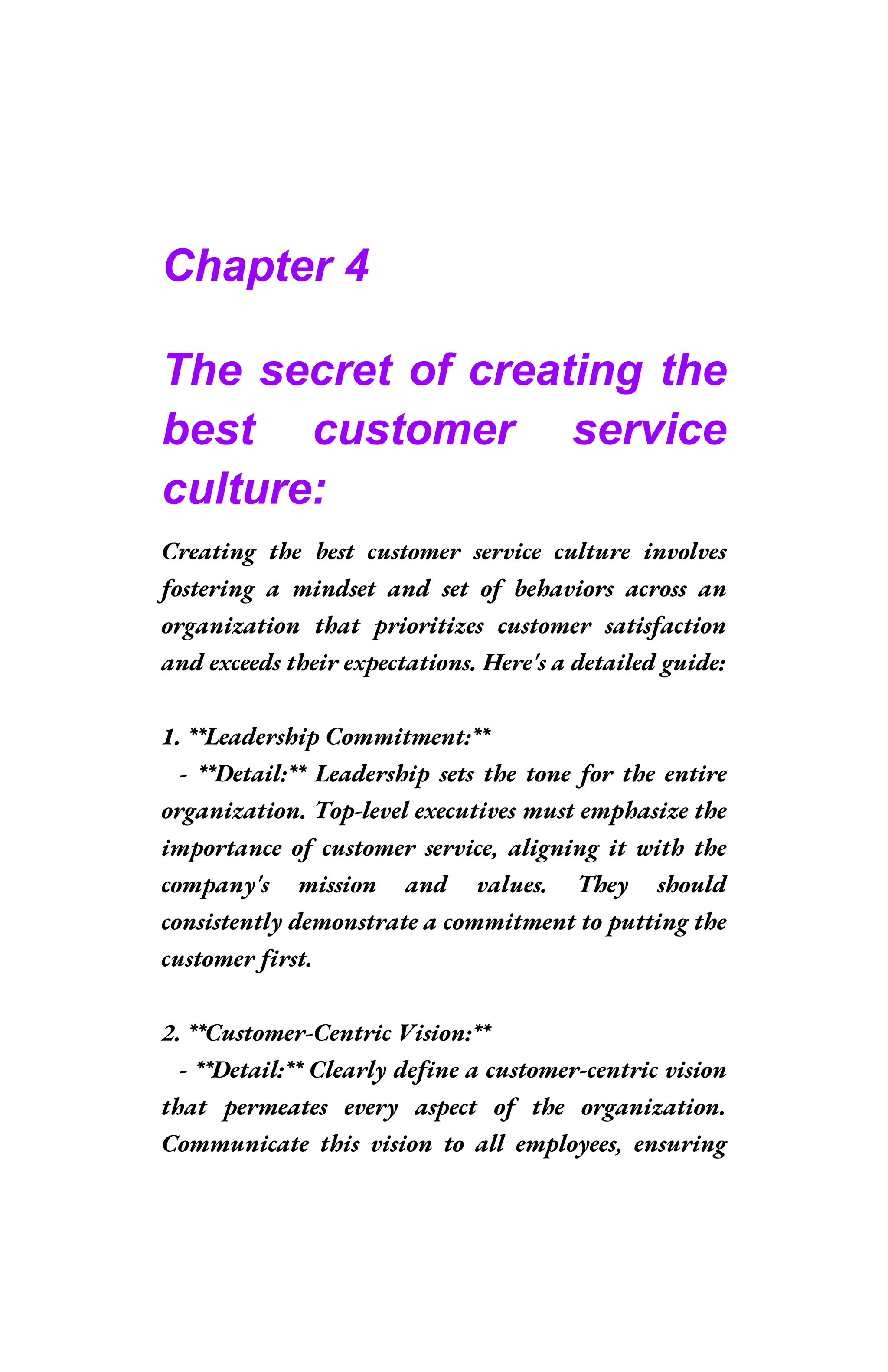 Chapter 4
The secret of creating the
best customer service
culture:
Creating the best customer service culture involves
fostering a mindset and set of behaviors across an
organization that prioritizes customer satisfaction
and exceeds their expectations. Here's a detailed guide:
1. **Leadership Commitment:**
- **Detail:** Leadership sets the tone for the entire
organization. Top-level executives must emphasize the
importance of customer service, aligning it with the
company's mission and values. They should
consistently demonstrate a commitment to putting the
customer first.
2. **Customer-Centric Vision:**
- **Detail:** Clearly define a customer-centric vision
that permeates every aspect of the organization.
Communicate this vision to all employees, ensuring
 