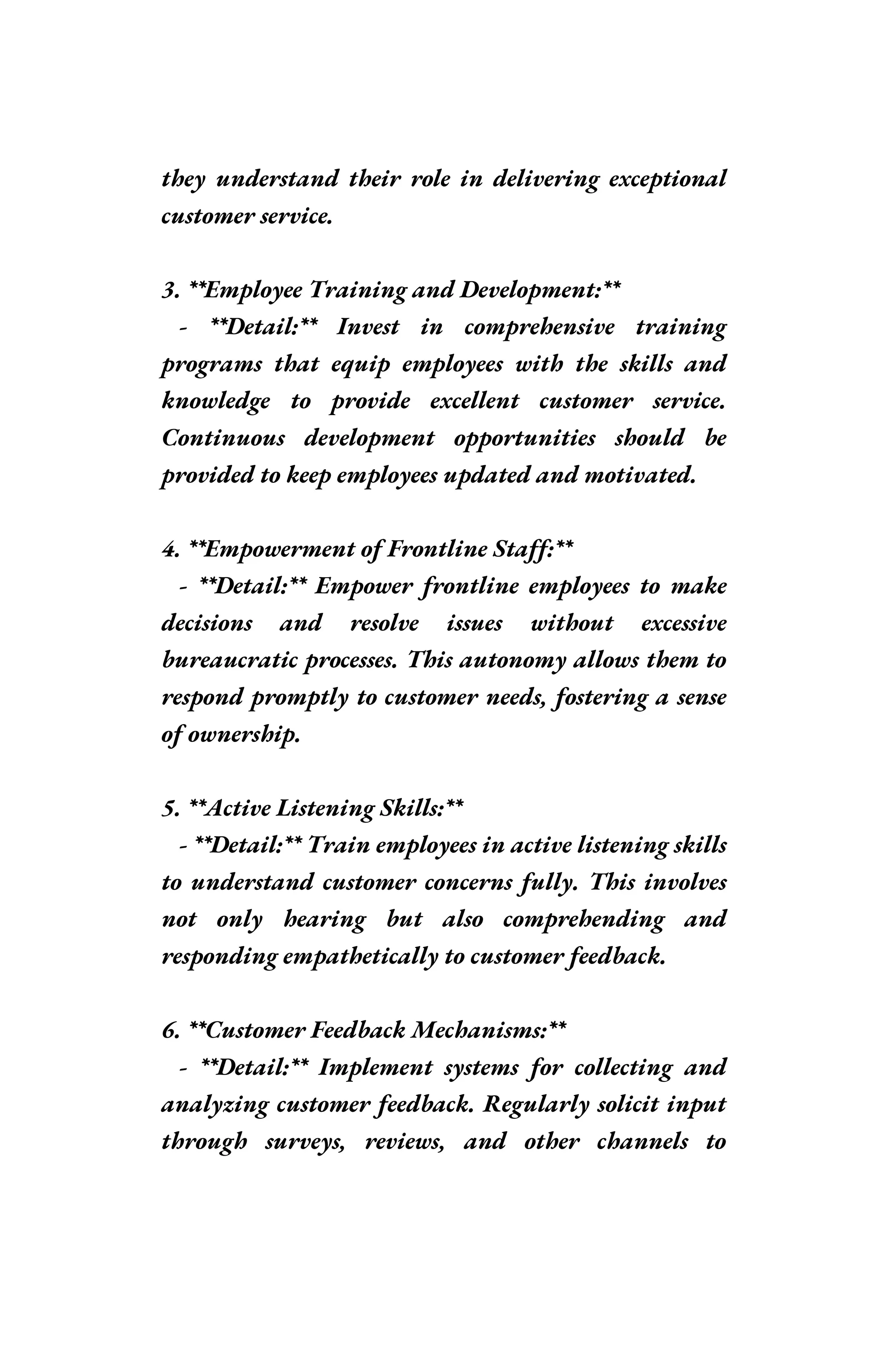 they understand their role in delivering exceptional
customer service.
3. **Employee Training and Development:**
- **Detail:** Invest in comprehensive training
programs that equip employees with the skills and
knowledge to provide excellent customer service.
Continuous development opportunities should be
provided to keep employees updated and motivated.
4. **Empowerment of Frontline Staff:**
- **Detail:** Empower frontline employees to make
decisions and resolve issues without excessive
bureaucratic processes. This autonomy allows them to
respond promptly to customer needs, fostering a sense
of ownership.
5. **Active Listening Skills:**
- **Detail:** Train employees in active listening skills
to understand customer concerns fully. This involves
not only hearing but also comprehending and
responding empathetically to customer feedback.
6. **Customer Feedback Mechanisms:**
- **Detail:** Implement systems for collecting and
analyzing customer feedback. Regularly solicit input
through surveys, reviews, and other channels to
 