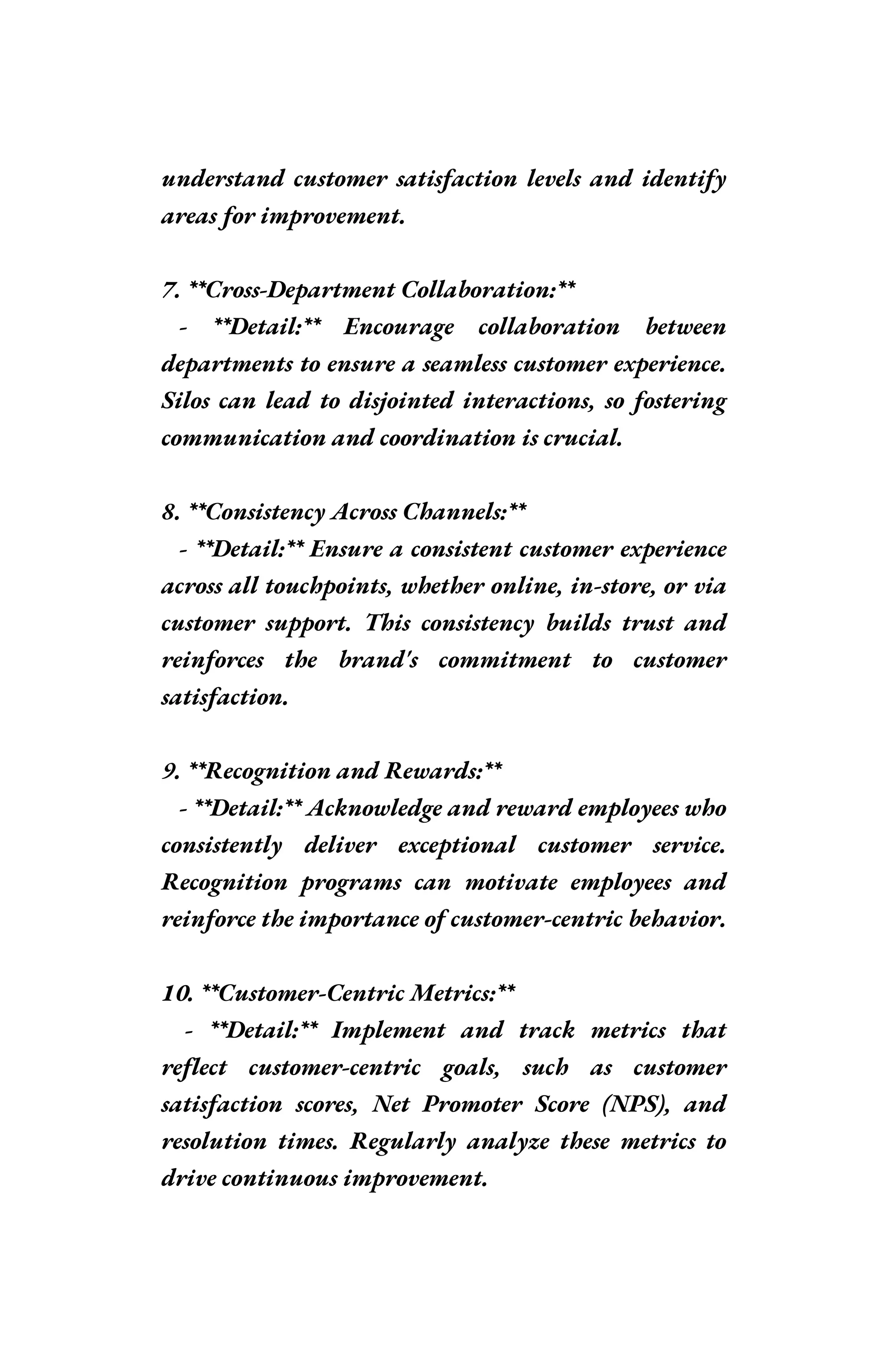 understand customer satisfaction levels and identify
areas for improvement.
7. **Cross-Department Collaboration:**
- **Detail:** Encourage collaboration between
departments to ensure a seamless customer experience.
Silos can lead to disjointed interactions, so fostering
communication and coordination is crucial.
8. **Consistency Across Channels:**
- **Detail:** Ensure a consistent customer experience
across all touchpoints, whether online, in-store, or via
customer support. This consistency builds trust and
reinforces the brand's commitment to customer
satisfaction.
9. **Recognition and Rewards:**
- **Detail:** Acknowledge and reward employees who
consistently deliver exceptional customer service.
Recognition programs can motivate employees and
reinforce the importance of customer-centric behavior.
10. **Customer-Centric Metrics:**
- **Detail:** Implement and track metrics that
reflect customer-centric goals, such as customer
satisfaction scores, Net Promoter Score (NPS), and
resolution times. Regularly analyze these metrics to
drive continuous improvement.
 