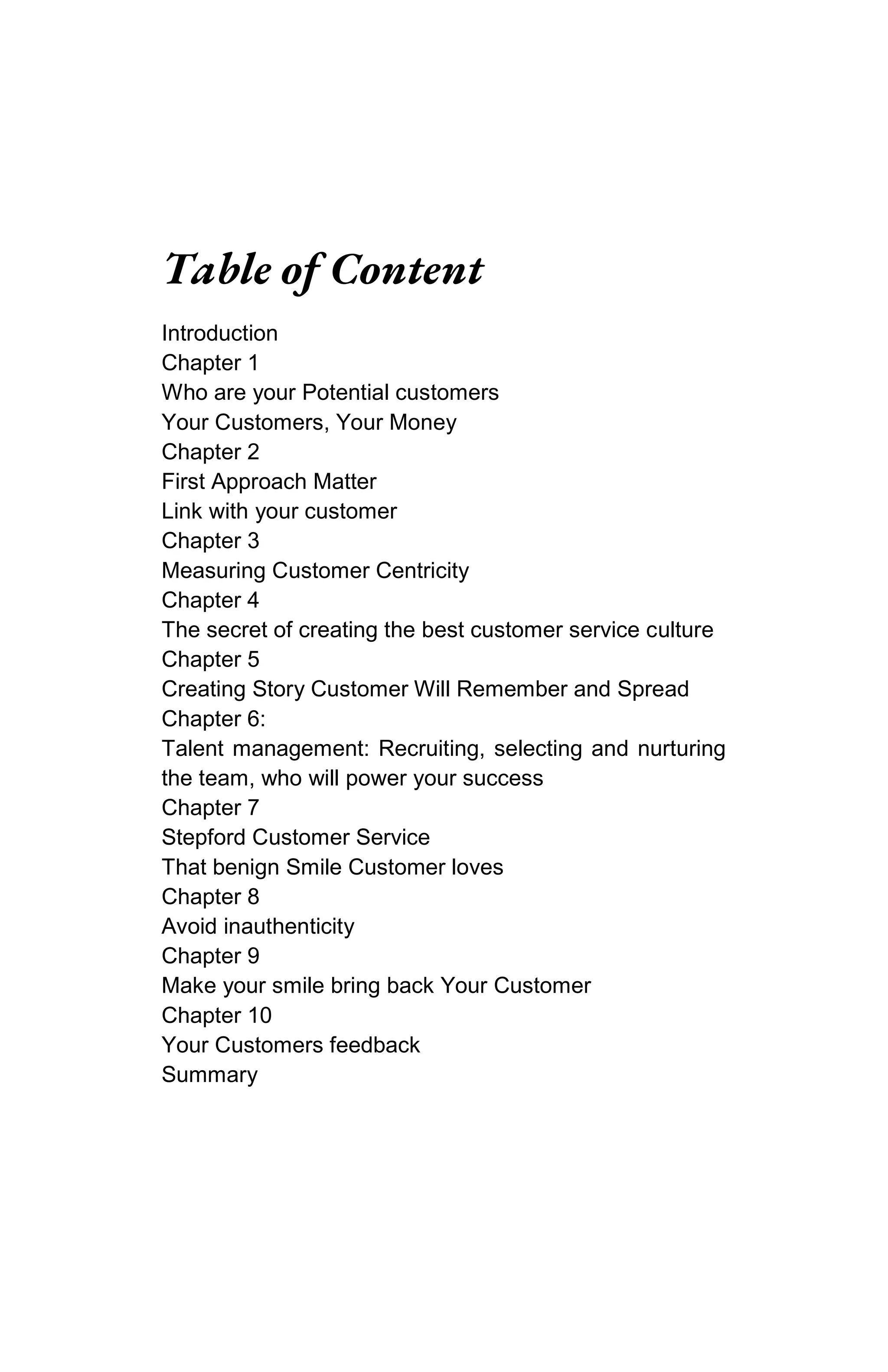 Table of Content
Introduction
Chapter 1
Who are your Potential customers
Your Customers, Your Money
Chapter 2
First Approach Matter
Link with your customer
Chapter 3
Measuring Customer Centricity
Chapter 4
The secret of creating the best customer service culture
Chapter 5
Creating Story Customer Will Remember and Spread
Chapter 6:
Talent management: Recruiting, selecting and nurturing
the team, who will power your success
Chapter 7
Stepford Customer Service
That benign Smile Customer loves
Chapter 8
Avoid inauthenticity
Chapter 9
Make your smile bring back Your Customer
Chapter 10
Your Customers feedback
Summary
 