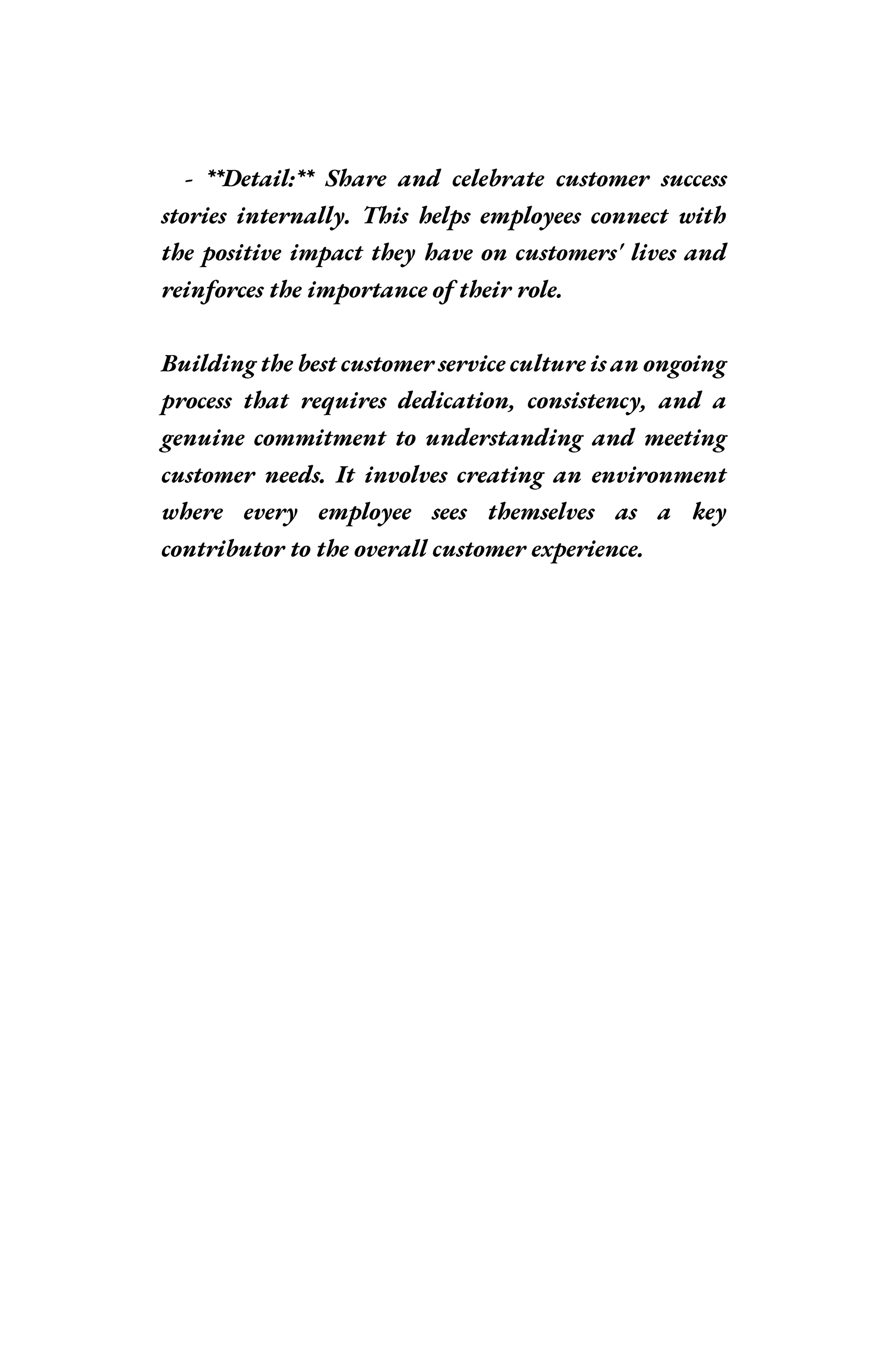 - **Detail:** Share and celebrate customer success
stories internally. This helps employees connect with
the positive impact they have on customers' lives and
reinforces the importance of their role.
Building the best customer service culture is an ongoing
process that requires dedication, consistency, and a
genuine commitment to understanding and meeting
customer needs. It involves creating an environment
where every employee sees themselves as a key
contributor to the overall customer experience.
 