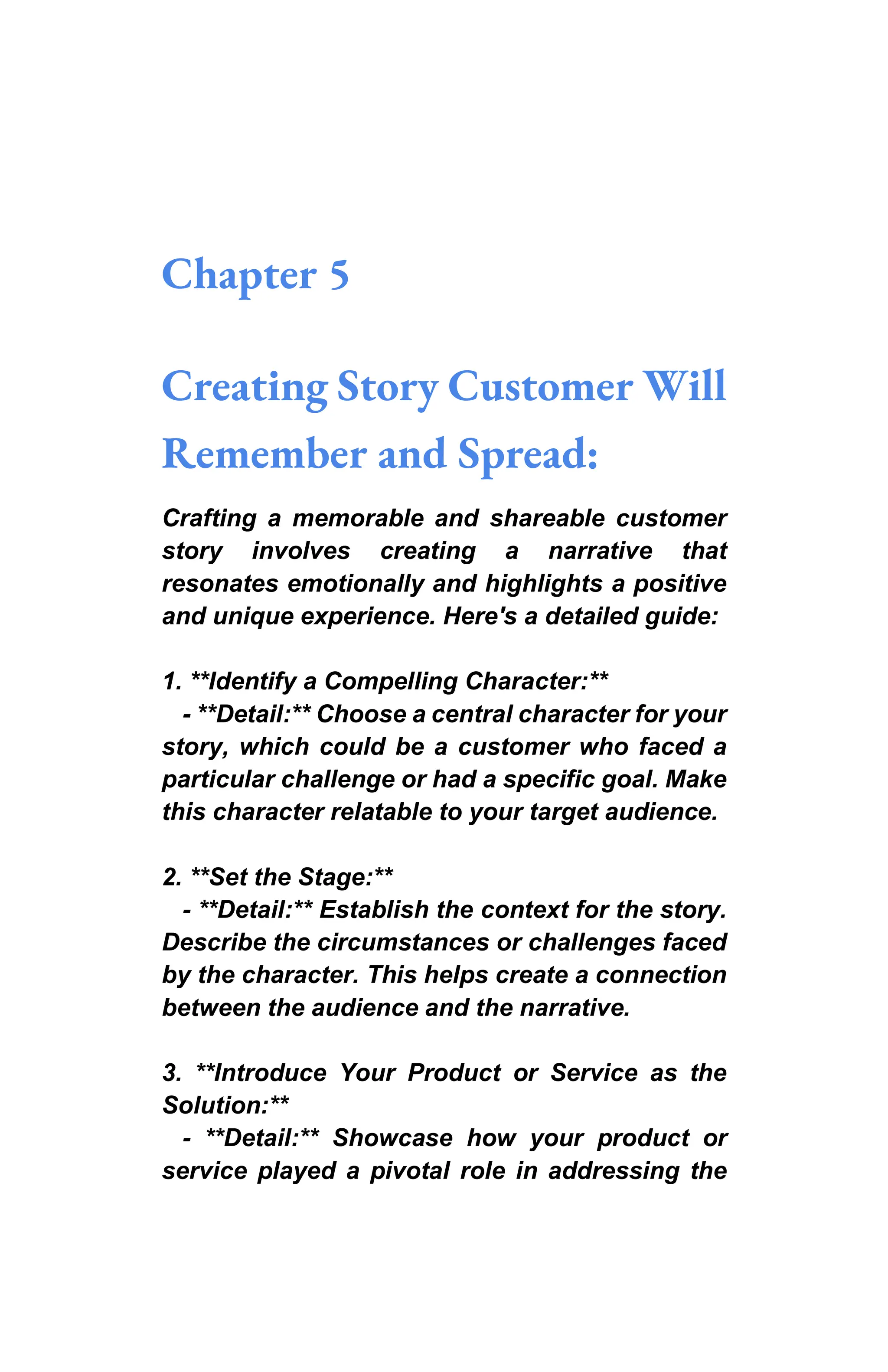Chapter 5
Creating Story Customer Will
Remember and Spread:
Crafting a memorable and shareable customer
story involves creating a narrative that
resonates emotionally and highlights a positive
and unique experience. Here's a detailed guide:
1. **Identify a Compelling Character:**
- **Detail:** Choose a central character for your
story, which could be a customer who faced a
particular challenge or had a specific goal. Make
this character relatable to your target audience.
2. **Set the Stage:**
- **Detail:** Establish the context for the story.
Describe the circumstances or challenges faced
by the character. This helps create a connection
between the audience and the narrative.
3. **Introduce Your Product or Service as the
Solution:**
- **Detail:** Showcase how your product or
service played a pivotal role in addressing the
 