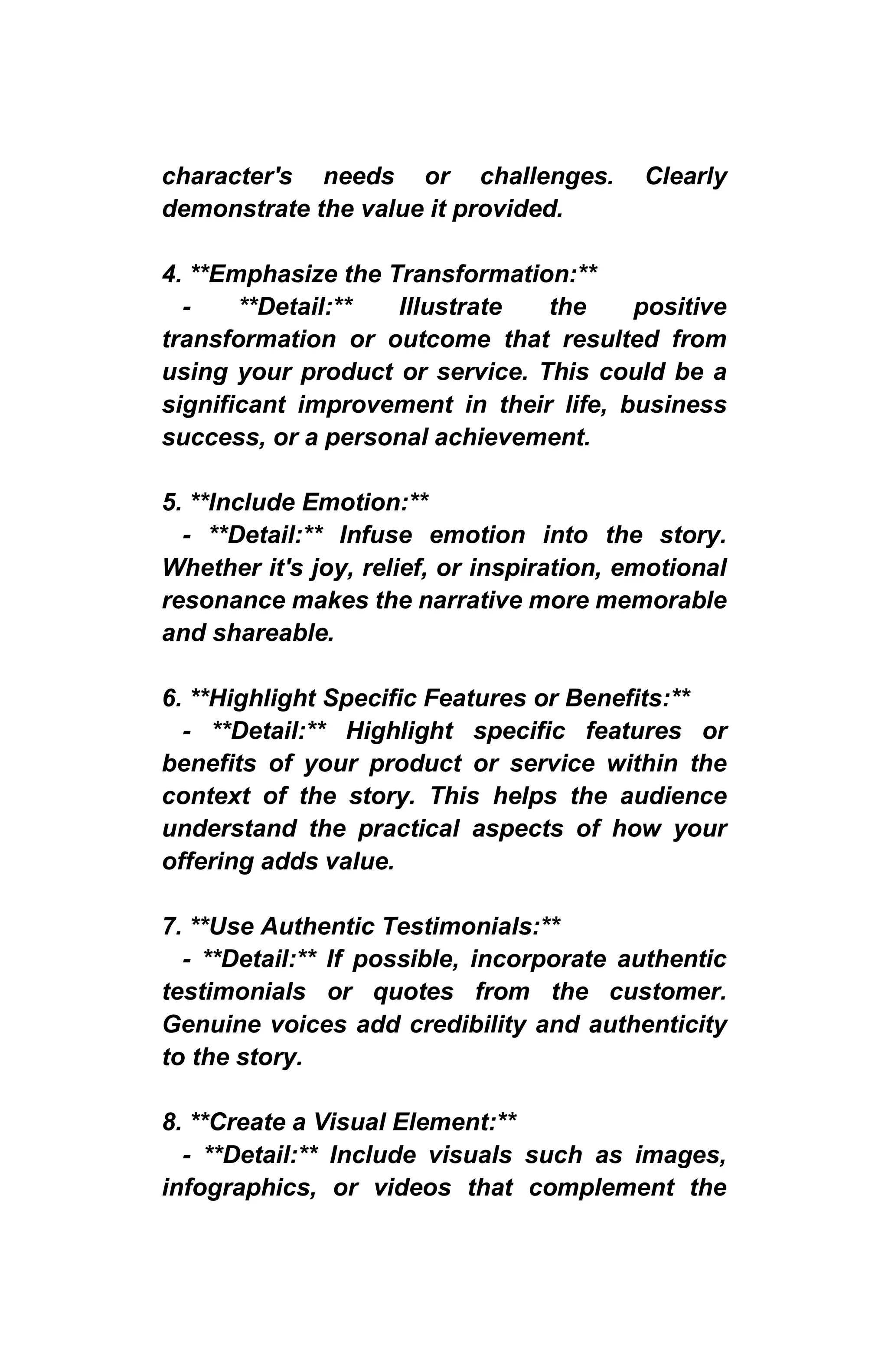 character's needs or challenges. Clearly
demonstrate the value it provided.
4. **Emphasize the Transformation:**
- **Detail:** Illustrate the positive
transformation or outcome that resulted from
using your product or service. This could be a
significant improvement in their life, business
success, or a personal achievement.
5. **Include Emotion:**
- **Detail:** Infuse emotion into the story.
Whether it's joy, relief, or inspiration, emotional
resonance makes the narrative more memorable
and shareable.
6. **Highlight Specific Features or Benefits:**
- **Detail:** Highlight specific features or
benefits of your product or service within the
context of the story. This helps the audience
understand the practical aspects of how your
offering adds value.
7. **Use Authentic Testimonials:**
- **Detail:** If possible, incorporate authentic
testimonials or quotes from the customer.
Genuine voices add credibility and authenticity
to the story.
8. **Create a Visual Element:**
- **Detail:** Include visuals such as images,
infographics, or videos that complement the
 