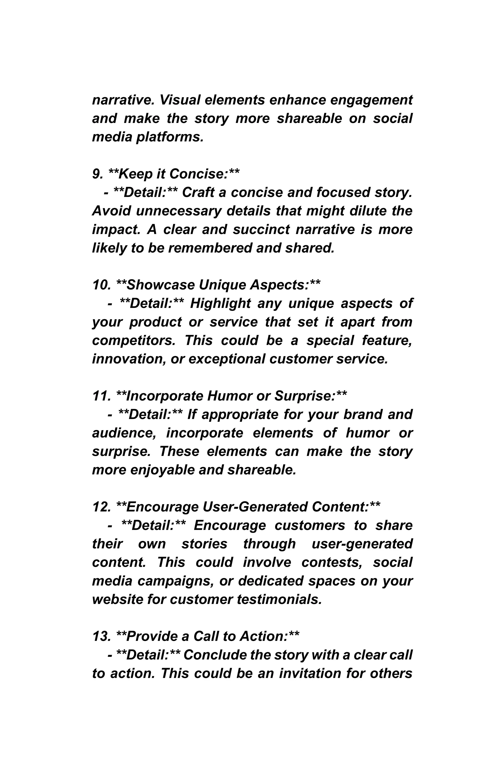 narrative. Visual elements enhance engagement
and make the story more shareable on social
media platforms.
9. **Keep it Concise:**
- **Detail:** Craft a concise and focused story.
Avoid unnecessary details that might dilute the
impact. A clear and succinct narrative is more
likely to be remembered and shared.
10. **Showcase Unique Aspects:**
- **Detail:** Highlight any unique aspects of
your product or service that set it apart from
competitors. This could be a special feature,
innovation, or exceptional customer service.
11. **Incorporate Humor or Surprise:**
- **Detail:** If appropriate for your brand and
audience, incorporate elements of humor or
surprise. These elements can make the story
more enjoyable and shareable.
12. **Encourage User-Generated Content:**
- **Detail:** Encourage customers to share
their own stories through user-generated
content. This could involve contests, social
media campaigns, or dedicated spaces on your
website for customer testimonials.
13. **Provide a Call to Action:**
- **Detail:** Conclude the story with a clear call
to action. This could be an invitation for others
 