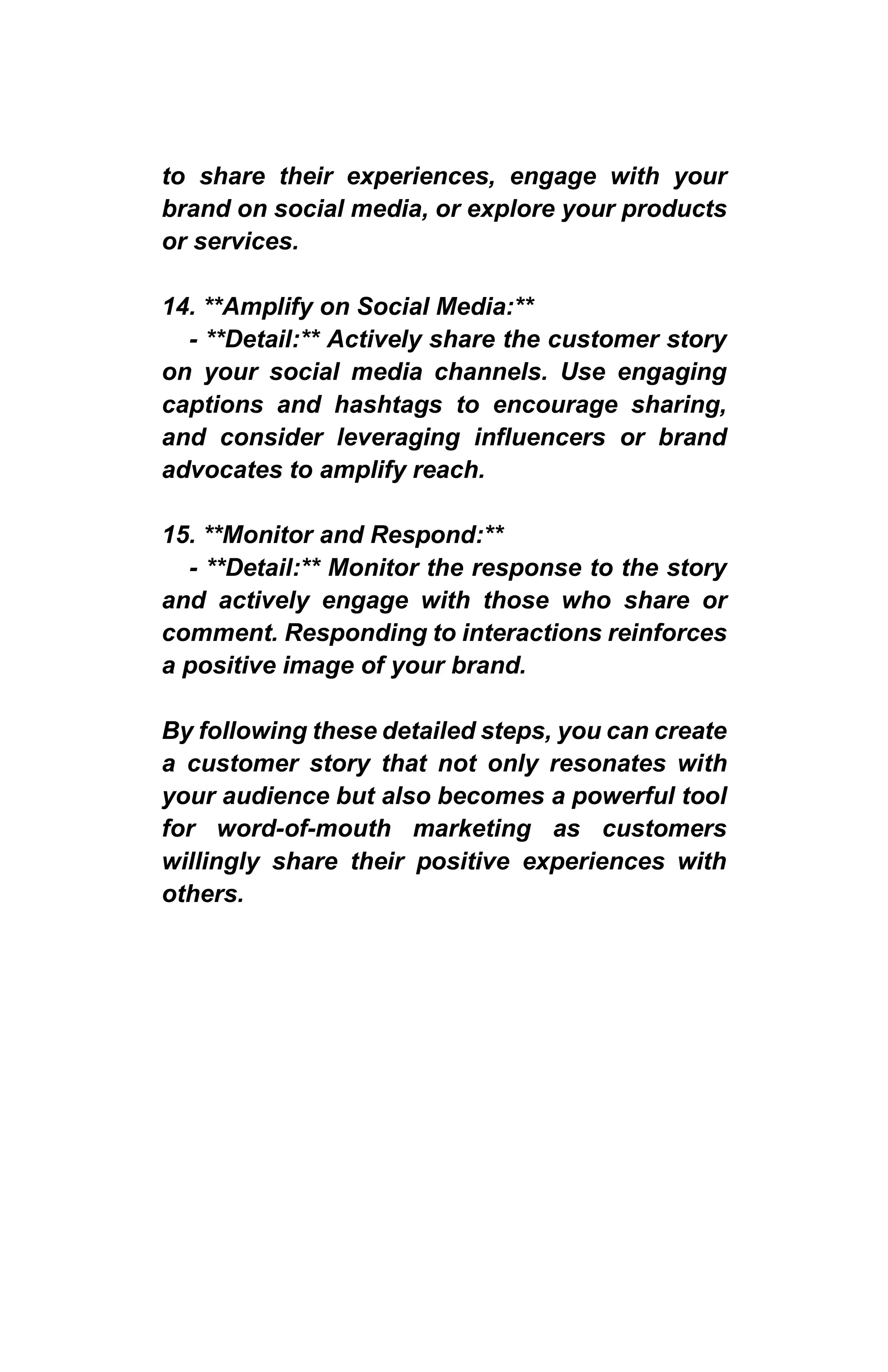 to share their experiences, engage with your
brand on social media, or explore your products
or services.
14. **Amplify on Social Media:**
- **Detail:** Actively share the customer story
on your social media channels. Use engaging
captions and hashtags to encourage sharing,
and consider leveraging influencers or brand
advocates to amplify reach.
15. **Monitor and Respond:**
- **Detail:** Monitor the response to the story
and actively engage with those who share or
comment. Responding to interactions reinforces
a positive image of your brand.
By following these detailed steps, you can create
a customer story that not only resonates with
your audience but also becomes a powerful tool
for word-of-mouth marketing as customers
willingly share their positive experiences with
others.
 