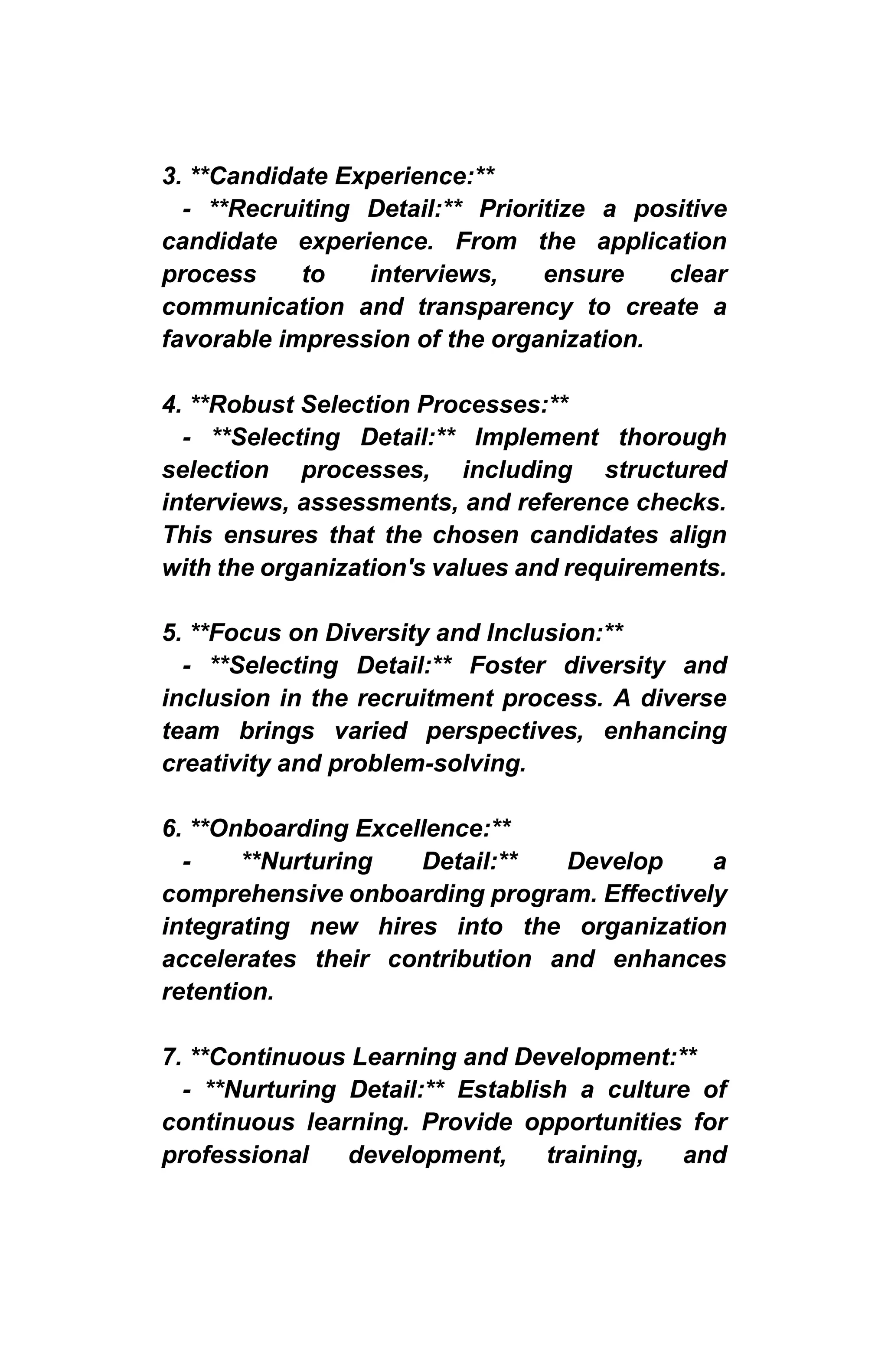 3. **Candidate Experience:**
- **Recruiting Detail:** Prioritize a positive
candidate experience. From the application
process to interviews, ensure clear
communication and transparency to create a
favorable impression of the organization.
4. **Robust Selection Processes:**
- **Selecting Detail:** Implement thorough
selection processes, including structured
interviews, assessments, and reference checks.
This ensures that the chosen candidates align
with the organization's values and requirements.
5. **Focus on Diversity and Inclusion:**
- **Selecting Detail:** Foster diversity and
inclusion in the recruitment process. A diverse
team brings varied perspectives, enhancing
creativity and problem-solving.
6. **Onboarding Excellence:**
- **Nurturing Detail:** Develop a
comprehensive onboarding program. Effectively
integrating new hires into the organization
accelerates their contribution and enhances
retention.
7. **Continuous Learning and Development:**
- **Nurturing Detail:** Establish a culture of
continuous learning. Provide opportunities for
professional development, training, and
 