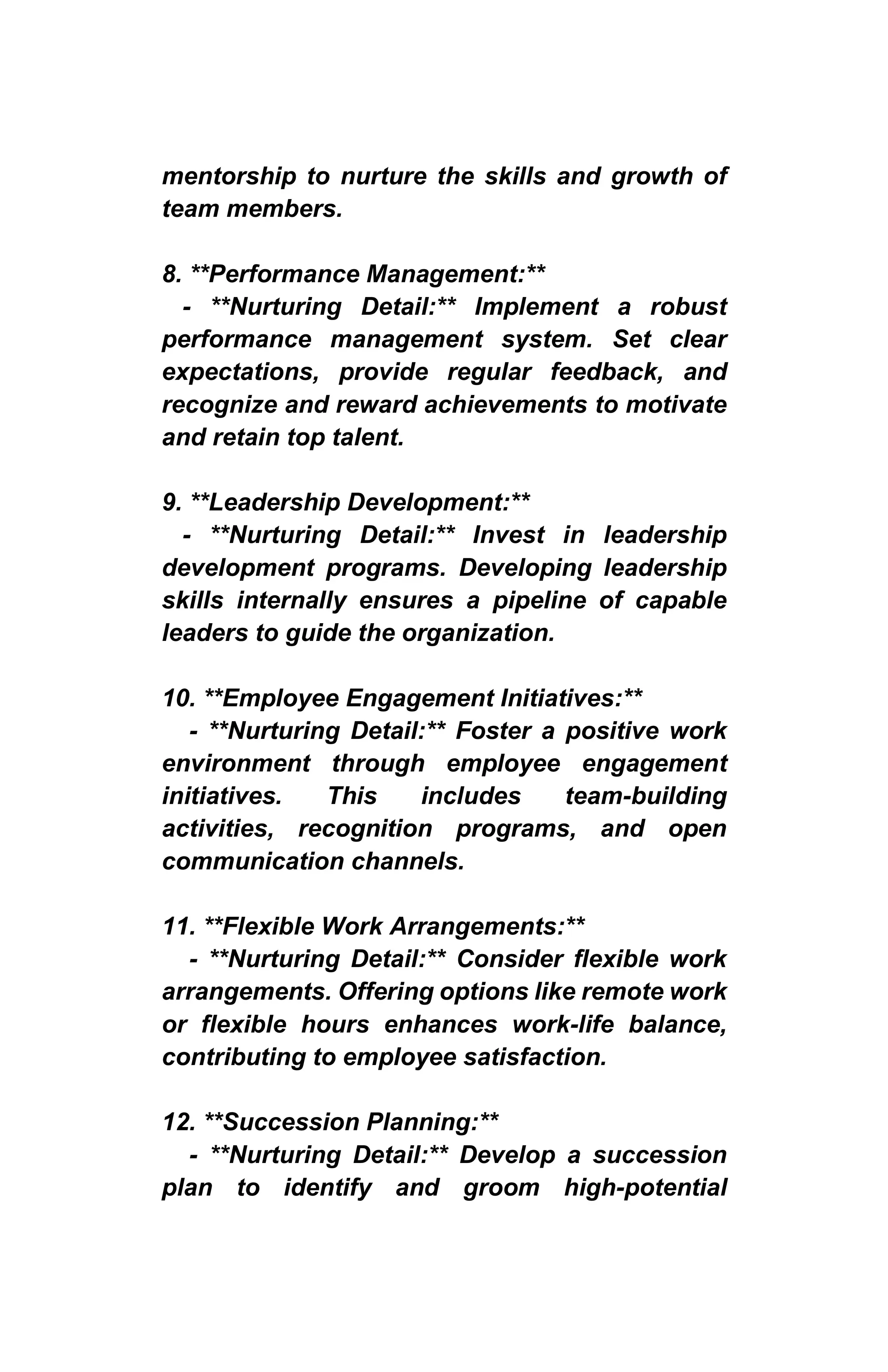 mentorship to nurture the skills and growth of
team members.
8. **Performance Management:**
- **Nurturing Detail:** Implement a robust
performance management system. Set clear
expectations, provide regular feedback, and
recognize and reward achievements to motivate
and retain top talent.
9. **Leadership Development:**
- **Nurturing Detail:** Invest in leadership
development programs. Developing leadership
skills internally ensures a pipeline of capable
leaders to guide the organization.
10. **Employee Engagement Initiatives:**
- **Nurturing Detail:** Foster a positive work
environment through employee engagement
initiatives. This includes team-building
activities, recognition programs, and open
communication channels.
11. **Flexible Work Arrangements:**
- **Nurturing Detail:** Consider flexible work
arrangements. Offering options like remote work
or flexible hours enhances work-life balance,
contributing to employee satisfaction.
12. **Succession Planning:**
- **Nurturing Detail:** Develop a succession
plan to identify and groom high-potential
 