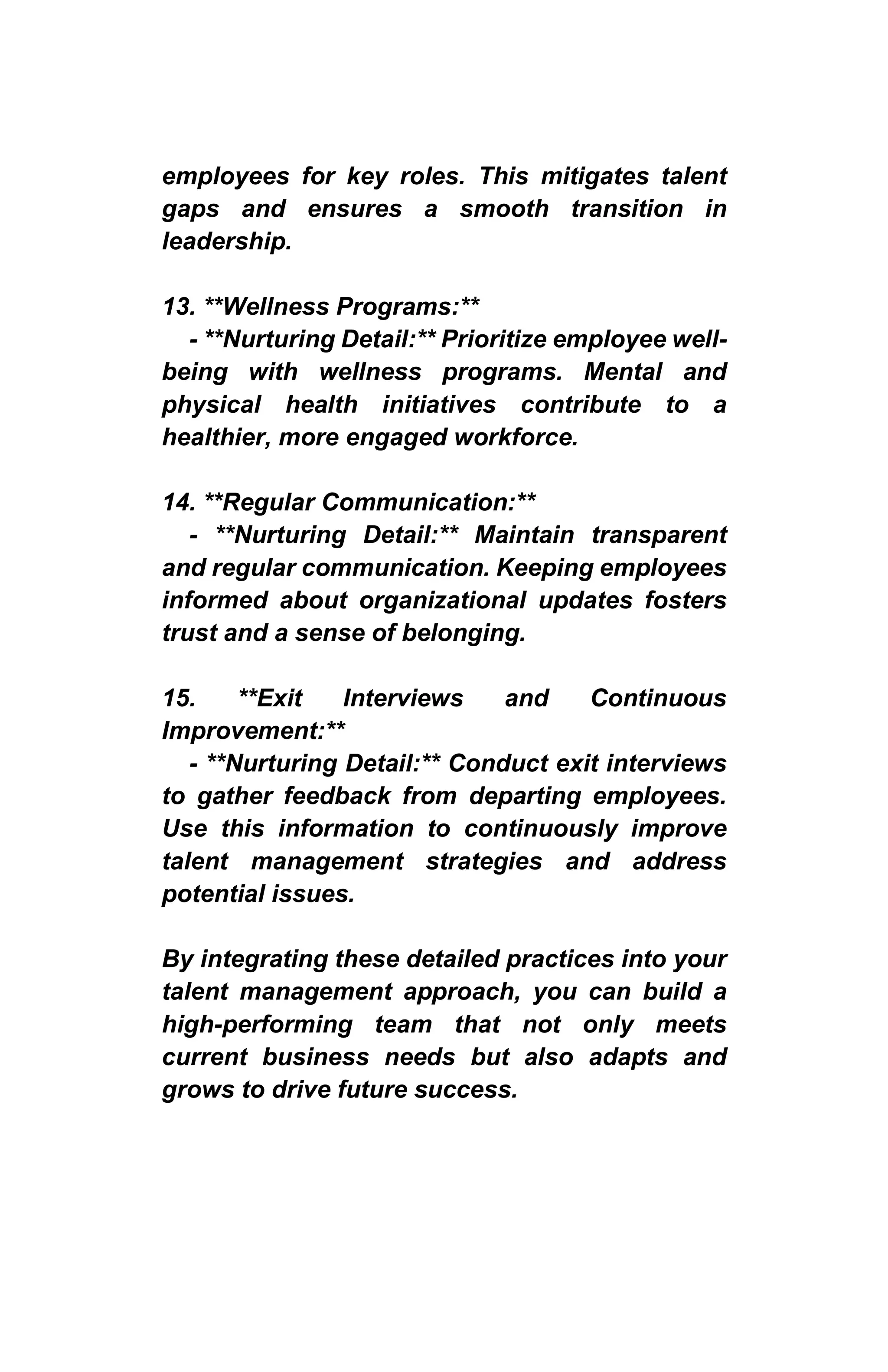 employees for key roles. This mitigates talent
gaps and ensures a smooth transition in
leadership.
13. **Wellness Programs:**
- **Nurturing Detail:** Prioritize employee well-
being with wellness programs. Mental and
physical health initiatives contribute to a
healthier, more engaged workforce.
14. **Regular Communication:**
- **Nurturing Detail:** Maintain transparent
and regular communication. Keeping employees
informed about organizational updates fosters
trust and a sense of belonging.
15. **Exit Interviews and Continuous
Improvement:**
- **Nurturing Detail:** Conduct exit interviews
to gather feedback from departing employees.
Use this information to continuously improve
talent management strategies and address
potential issues.
By integrating these detailed practices into your
talent management approach, you can build a
high-performing team that not only meets
current business needs but also adapts and
grows to drive future success.
 