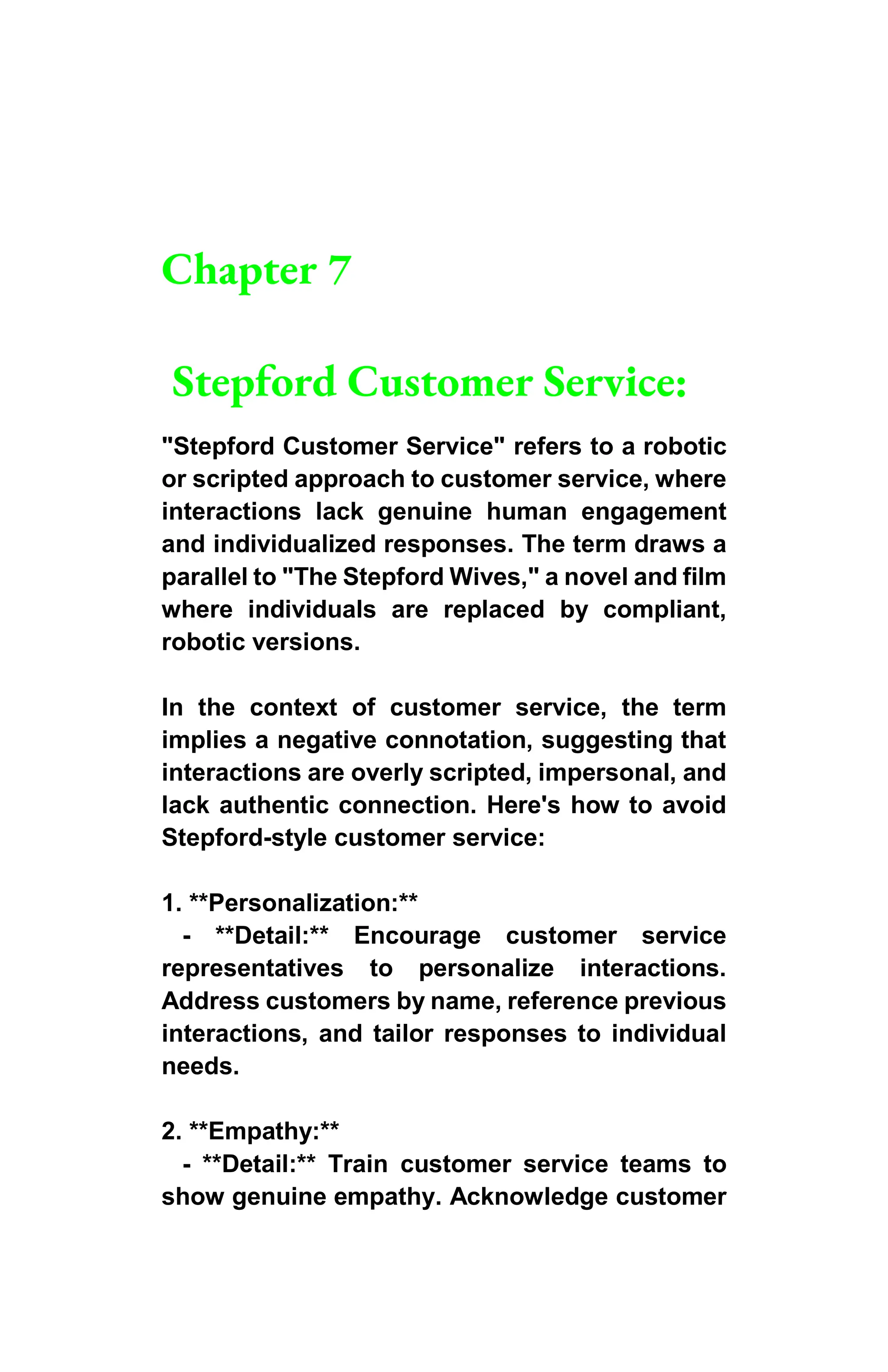 Chapter 7
Stepford Customer Service:
"Stepford Customer Service" refers to a robotic
or scripted approach to customer service, where
interactions lack genuine human engagement
and individualized responses. The term draws a
parallel to "The Stepford Wives," a novel and film
where individuals are replaced by compliant,
robotic versions.
In the context of customer service, the term
implies a negative connotation, suggesting that
interactions are overly scripted, impersonal, and
lack authentic connection. Here's how to avoid
Stepford-style customer service:
1. **Personalization:**
- **Detail:** Encourage customer service
representatives to personalize interactions.
Address customers by name, reference previous
interactions, and tailor responses to individual
needs.
2. **Empathy:**
- **Detail:** Train customer service teams to
show genuine empathy. Acknowledge customer
 