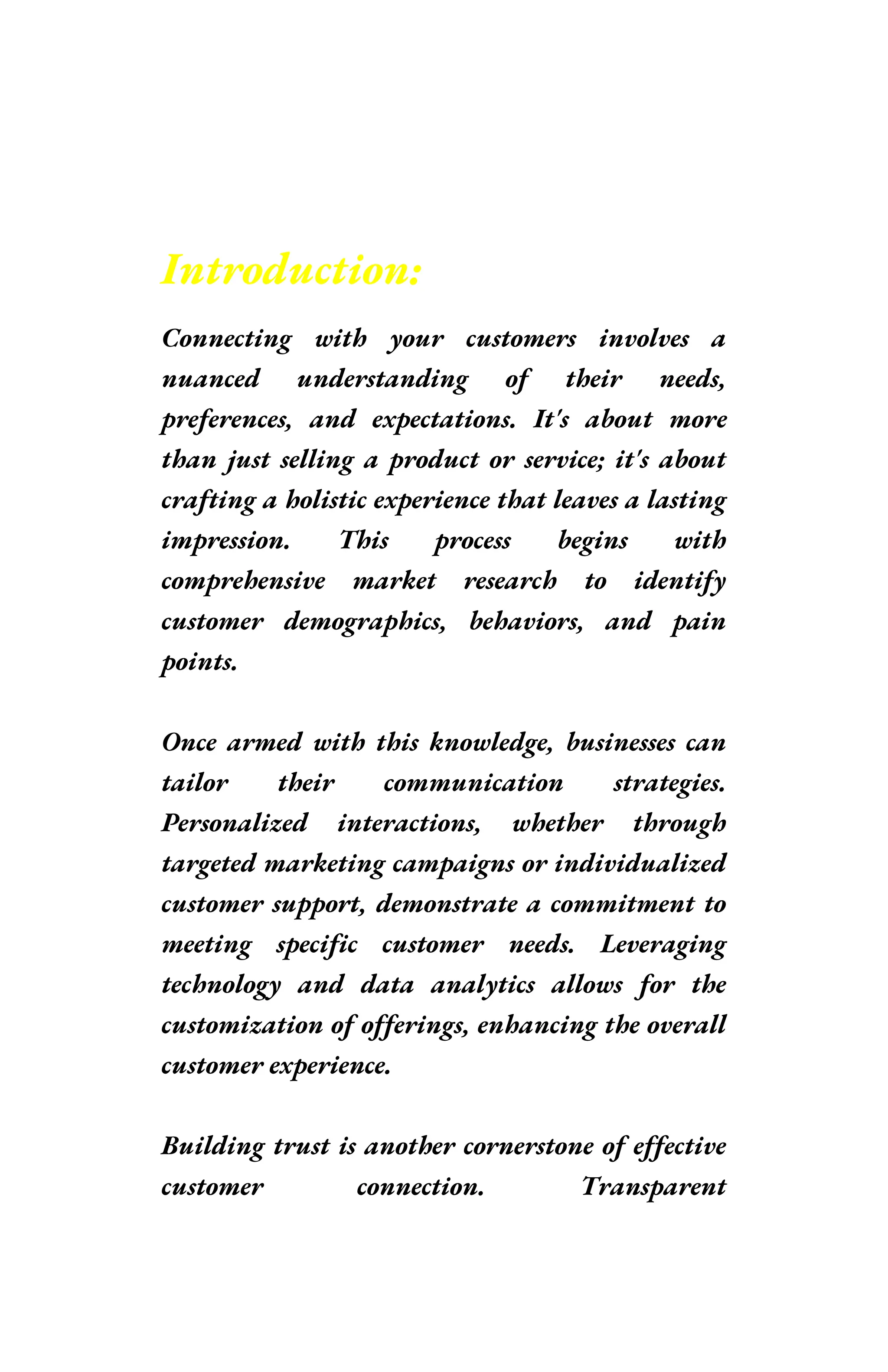 Introduction:
Connecting with your customers involves a
nuanced understanding of their needs,
preferences, and expectations. It's about more
than just selling a product or service; it's about
crafting a holistic experience that leaves a lasting
impression. This process begins with
comprehensive market research to identify
customer demographics, behaviors, and pain
points.
Once armed with this knowledge, businesses can
tailor their communication strategies.
Personalized interactions, whether through
targeted marketing campaigns or individualized
customer support, demonstrate a commitment to
meeting specific customer needs. Leveraging
technology and data analytics allows for the
customization of offerings, enhancing the overall
customer experience.
Building trust is another cornerstone of effective
customer connection. Transparent
 