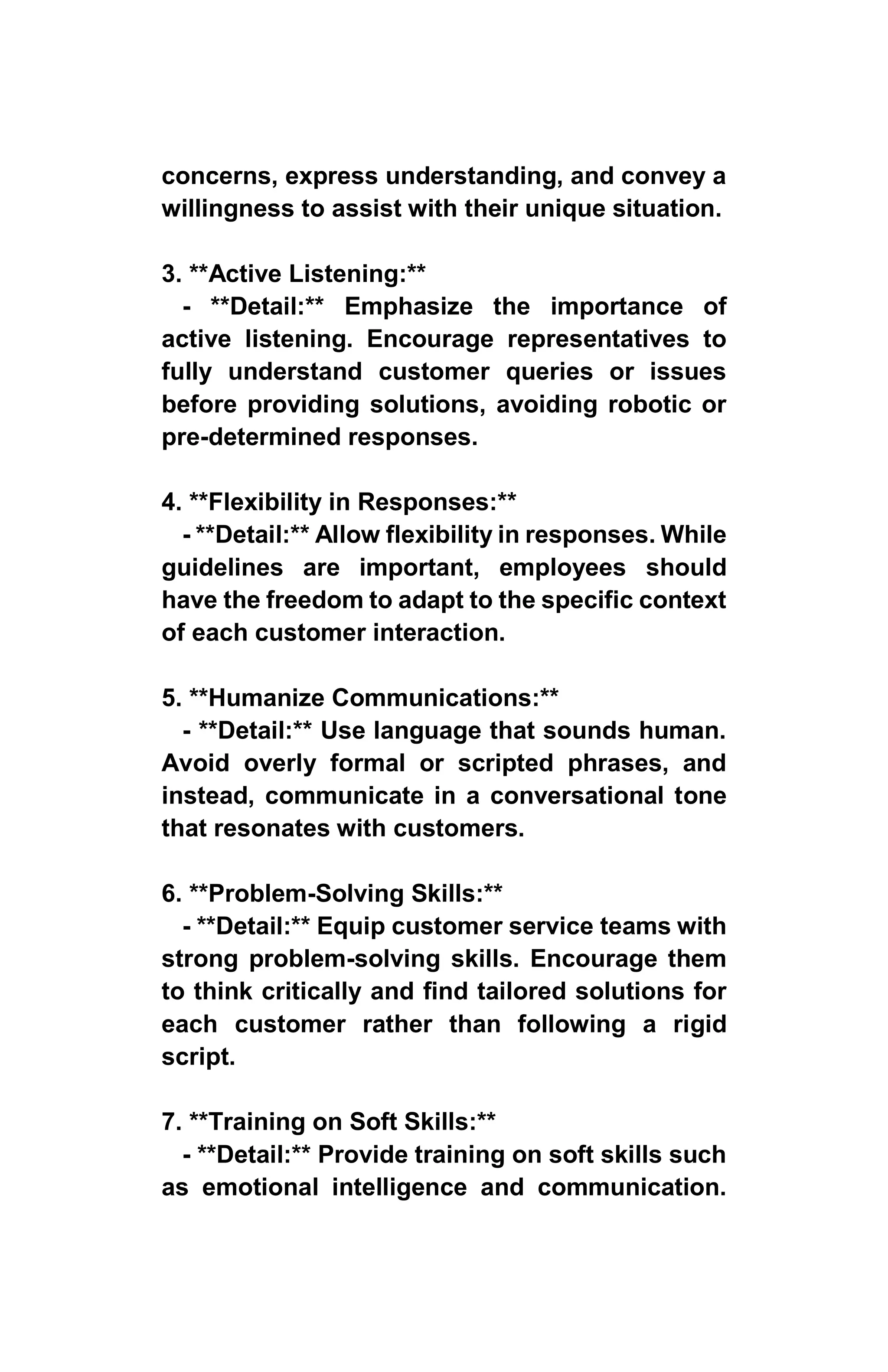 concerns, express understanding, and convey a
willingness to assist with their unique situation.
3. **Active Listening:**
- **Detail:** Emphasize the importance of
active listening. Encourage representatives to
fully understand customer queries or issues
before providing solutions, avoiding robotic or
pre-determined responses.
4. **Flexibility in Responses:**
- **Detail:** Allow flexibility in responses. While
guidelines are important, employees should
have the freedom to adapt to the specific context
of each customer interaction.
5. **Humanize Communications:**
- **Detail:** Use language that sounds human.
Avoid overly formal or scripted phrases, and
instead, communicate in a conversational tone
that resonates with customers.
6. **Problem-Solving Skills:**
- **Detail:** Equip customer service teams with
strong problem-solving skills. Encourage them
to think critically and find tailored solutions for
each customer rather than following a rigid
script.
7. **Training on Soft Skills:**
- **Detail:** Provide training on soft skills such
as emotional intelligence and communication.
 