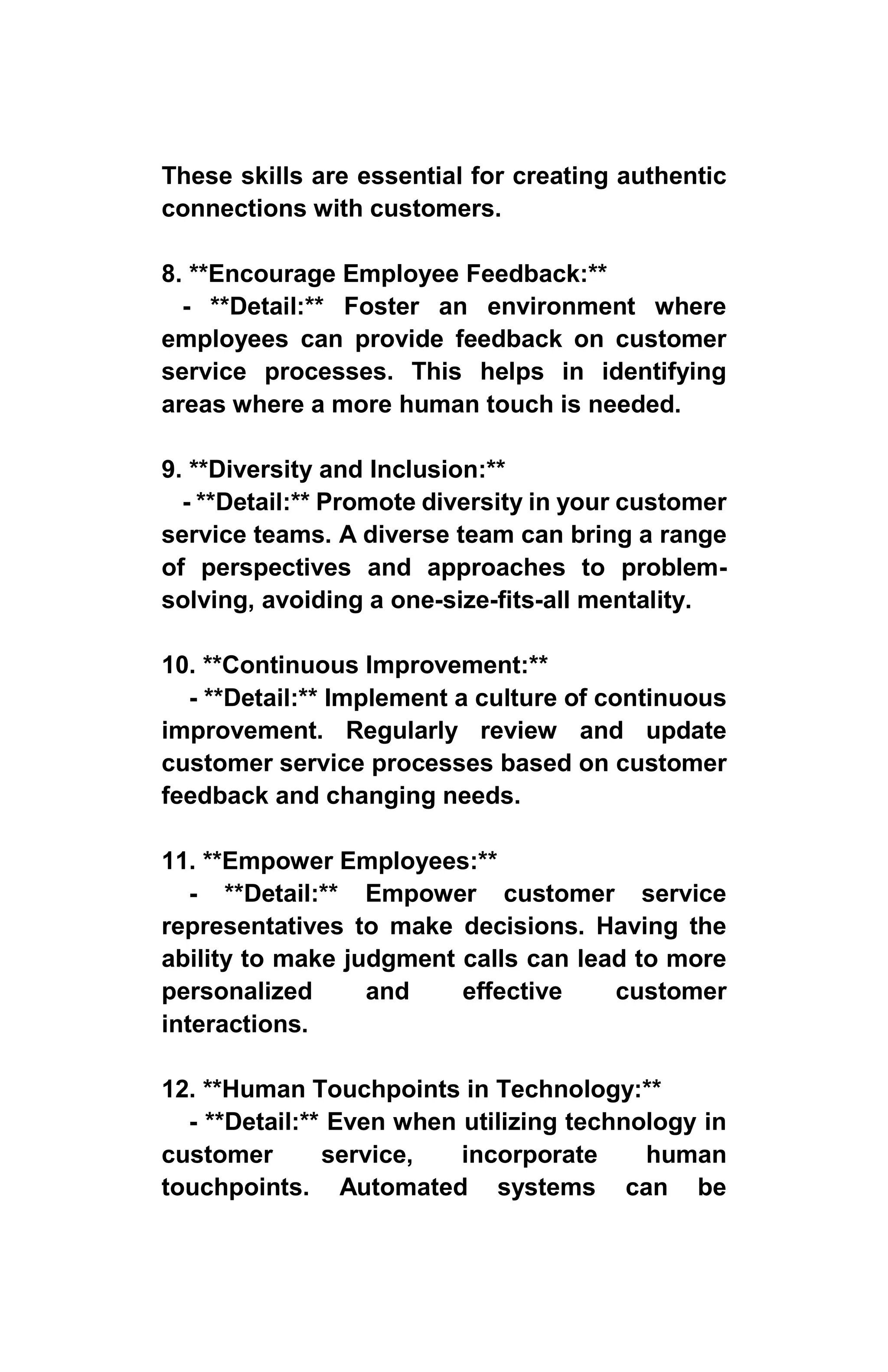 These skills are essential for creating authentic
connections with customers.
8. **Encourage Employee Feedback:**
- **Detail:** Foster an environment where
employees can provide feedback on customer
service processes. This helps in identifying
areas where a more human touch is needed.
9. **Diversity and Inclusion:**
- **Detail:** Promote diversity in your customer
service teams. A diverse team can bring a range
of perspectives and approaches to problem-
solving, avoiding a one-size-fits-all mentality.
10. **Continuous Improvement:**
- **Detail:** Implement a culture of continuous
improvement. Regularly review and update
customer service processes based on customer
feedback and changing needs.
11. **Empower Employees:**
- **Detail:** Empower customer service
representatives to make decisions. Having the
ability to make judgment calls can lead to more
personalized and effective customer
interactions.
12. **Human Touchpoints in Technology:**
- **Detail:** Even when utilizing technology in
customer service, incorporate human
touchpoints. Automated systems can be
 