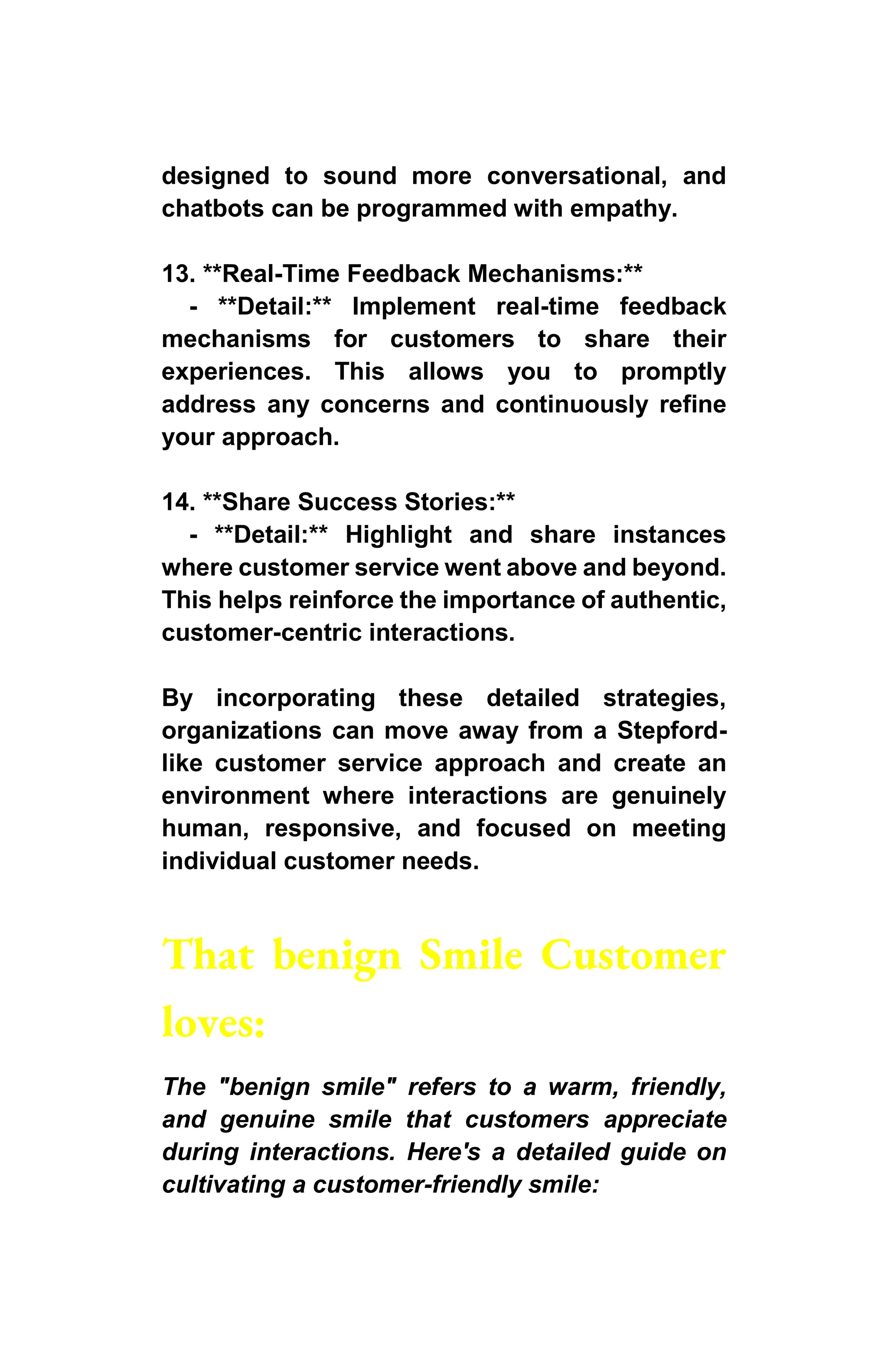 designed to sound more conversational, and
chatbots can be programmed with empathy.
13. **Real-Time Feedback Mechanisms:**
- **Detail:** Implement real-time feedback
mechanisms for customers to share their
experiences. This allows you to promptly
address any concerns and continuously refine
your approach.
14. **Share Success Stories:**
- **Detail:** Highlight and share instances
where customer service went above and beyond.
This helps reinforce the importance of authentic,
customer-centric interactions.
By incorporating these detailed strategies,
organizations can move away from a Stepford-
like customer service approach and create an
environment where interactions are genuinely
human, responsive, and focused on meeting
individual customer needs.
That benign Smile Customer
loves:
The "benign smile" refers to a warm, friendly,
and genuine smile that customers appreciate
during interactions. Here's a detailed guide on
cultivating a customer-friendly smile:
 