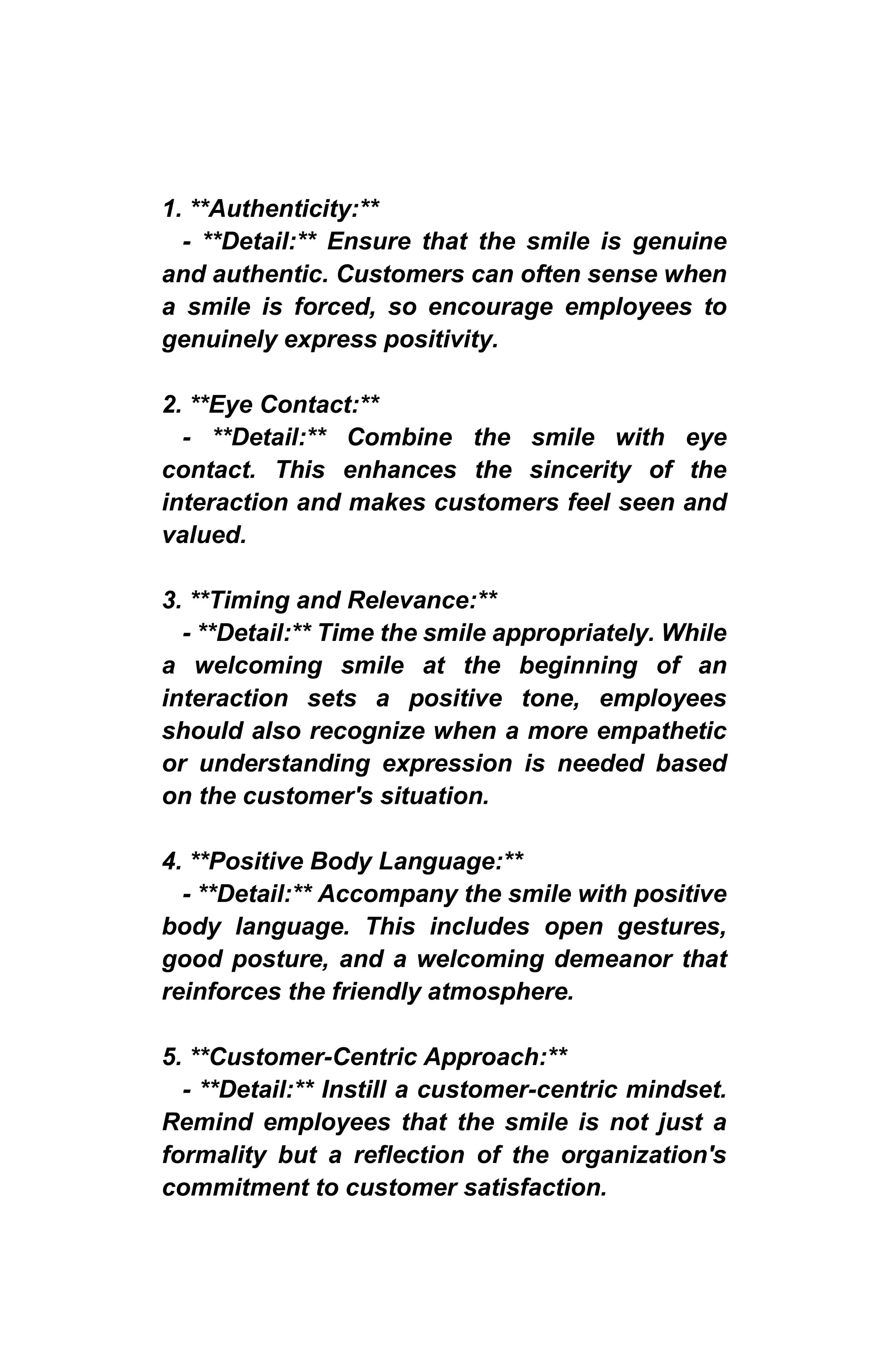 1. **Authenticity:**
- **Detail:** Ensure that the smile is genuine
and authentic. Customers can often sense when
a smile is forced, so encourage employees to
genuinely express positivity.
2. **Eye Contact:**
- **Detail:** Combine the smile with eye
contact. This enhances the sincerity of the
interaction and makes customers feel seen and
valued.
3. **Timing and Relevance:**
- **Detail:** Time the smile appropriately. While
a welcoming smile at the beginning of an
interaction sets a positive tone, employees
should also recognize when a more empathetic
or understanding expression is needed based
on the customer's situation.
4. **Positive Body Language:**
- **Detail:** Accompany the smile with positive
body language. This includes open gestures,
good posture, and a welcoming demeanor that
reinforces the friendly atmosphere.
5. **Customer-Centric Approach:**
- **Detail:** Instill a customer-centric mindset.
Remind employees that the smile is not just a
formality but a reflection of the organization's
commitment to customer satisfaction.
 