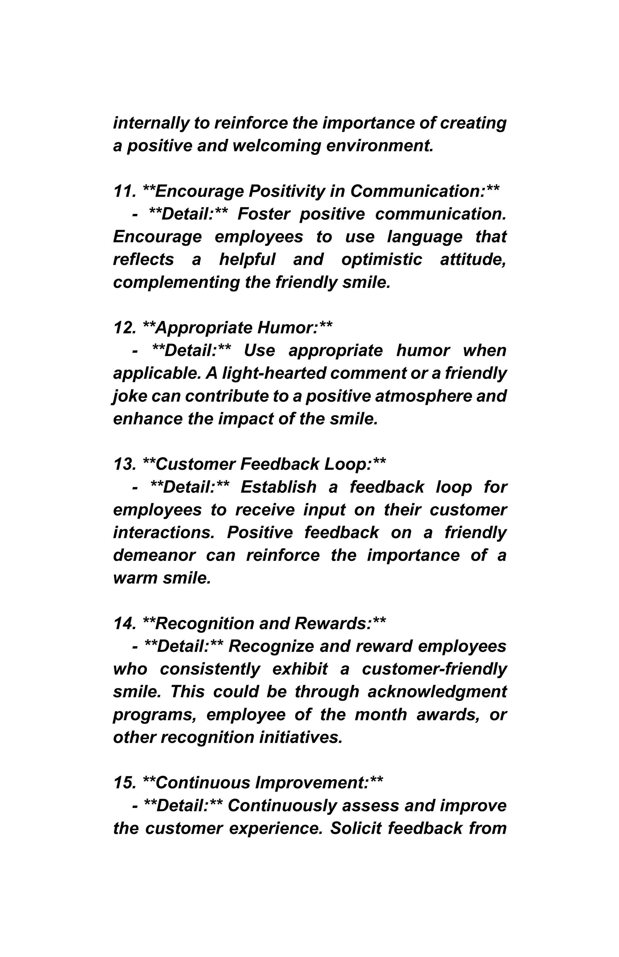 internally to reinforce the importance of creating
a positive and welcoming environment.
11. **Encourage Positivity in Communication:**
- **Detail:** Foster positive communication.
Encourage employees to use language that
reflects a helpful and optimistic attitude,
complementing the friendly smile.
12. **Appropriate Humor:**
- **Detail:** Use appropriate humor when
applicable. A light-hearted comment or a friendly
joke can contribute to a positive atmosphere and
enhance the impact of the smile.
13. **Customer Feedback Loop:**
- **Detail:** Establish a feedback loop for
employees to receive input on their customer
interactions. Positive feedback on a friendly
demeanor can reinforce the importance of a
warm smile.
14. **Recognition and Rewards:**
- **Detail:** Recognize and reward employees
who consistently exhibit a customer-friendly
smile. This could be through acknowledgment
programs, employee of the month awards, or
other recognition initiatives.
15. **Continuous Improvement:**
- **Detail:** Continuously assess and improve
the customer experience. Solicit feedback from
 